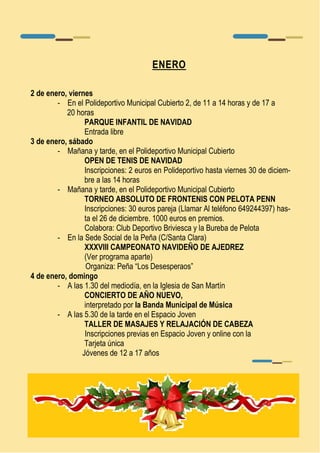 ENERO 
2 de enero, viernes 
- En el Polideportivo Municipal Cubierto 2, de 11 a 14 horas y de 17 a 
20 horas 
PARQUE INFANTIL DE NAVIDAD 
Entrada libre 
3 de enero, sábado 
- Mañana y tarde, en el Polideportivo Municipal Cubierto 
OPEN DE TENIS DE NAVIDAD 
Inscripciones: 2 euros en Polideportivo hasta viernes 30 de diciem-bre 
a las 14 horas 
- Mañana y tarde, en el Polideportivo Municipal Cubierto 
TORNEO ABSOLUTO DE FRONTENIS CON PELOTA PENN 
Inscripciones: 30 euros pareja (Llamar Al teléfono 649244397) has-ta 
el 26 de diciembre. 1000 euros en premios. 
Colabora: Club Deportivo Briviesca y la Bureba de Pelota 
- En la Sede Social de la Peña (C/Santa Clara) 
XXXVIII CAMPEONATO NAVIDEÑO DE AJEDREZ 
(Ver programa aparte) 
Organiza: Peña “Los Desesperaos” 
4 de enero, domingo 
- A las 1.30 del mediodía, en la Iglesia de San Martín 
CONCIERTO DE AÑO NUEVO, 
interpretado por la Banda Municipal de Música 
- A las 5.30 de la tarde en el Espacio Joven 
TALLER DE MASAJES Y RELAJACIÓN DE CABEZA 
Inscripciones previas en Espacio Joven y online con la 
Tarjeta única 
Jóvenes de 12 a 17 años 
 