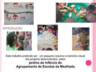 INTRODUÇÃO
Este trabalho pretende ser um pequeno resumo e memória visual
dos projetos desenvolvidos pelos
jardins de infância do
Agrupamento de Escolas da Mealhada.
 