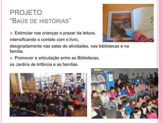 PROJETO
“BAÚS DE HISTÓRIAS”
 Estimular nas crianças o prazer da leitura,
intensificando o contato com o livro,
designadamente nas salas de atividades, nas bibliotecas e na
família.
 Promover a articulação entre as Bibliotecas,
os Jardins de Infância e as famílias
 