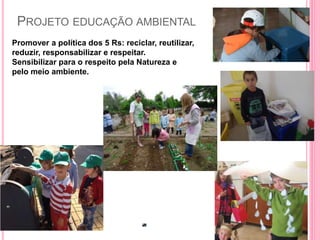 PROJETO EDUCAÇÃO AMBIENTAL
Promover a política dos 5 Rs: reciclar, reutilizar,
reduzir, responsabilizar e respeitar.
Sensibilizar para o respeito pela Natureza e
pelo meio ambiente.
 