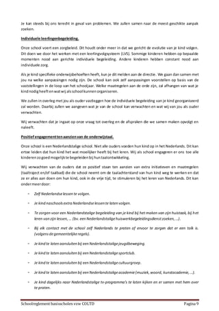 Schoolreglement basisscholen vzw COLTD Pagina 9
Je kan steeds bij ons terecht in geval van problemen. We zullen samen naar de meest geschikte aanpak
zoeken.
Individuele leerlingenbegeleiding.
Onze school voert een zorgbeleid. Dit houdt onder meer in dat we gericht de evolutie van je kind volgen.
Dit doen we door het werken met een leerlingvolgsysteem (LVS). Sommige kinderen hebben op bepaalde
momenten nood aan gerichte individuele begeleiding. Andere kinderen hebben constant nood aan
individuele zorg.
Als je kind specifieke onderwijsbehoeften heeft, kun je dit melden aan de directie. We gaan dan samen met
jou na welke aanpassingen nodig zijn. De school kan ook zelf aanpassingen voorstellen op basis van de
vaststellingen in de loop van het schooljaar. Welke maatregelen aan de orde zijn, zal afhangen van wat je
kindnodigheeftenwatwij alsschool kunnenorganiseren.
We zullen in overleg met jou als ouder vastleggen hoe de individuele begeleiding van je kind georganiseerd
zal worden. Daarbij zullen we aangeven wat je van de school kan verwachten en wat wij van jou als ouder
verwachten.
Wij verwachten dat je ingaat op onze vraag tot overleg en de afspraken die we samen maken opvolgt en
naleeft.
Positiefengagementtenaanzienvan de onderwijstaal.
Onze school is een Nederlandstalige school. Niet alle ouders voeden hun kind op in het Nederlands. Dit kan
ertoe leiden dat hun kind het wat moeilijker heeft bij het leren. Wij als school engageren er ons toe alle
kinderenzogoedmogelijkte begeleidenbij huntaalontwikkeling.
Wij verwachten van de ouders dat ze positief staan ten aanzien van extra initiatieven en maatregelen
(taaltraject en/of taalbad) die de school neemt om de taalachterstand van hun kind weg te werken en dat
ze er alles aan doen om hun kind, ook in de vrije tijd, te stimuleren bij het leren van Nederlands. Dit kan
ondermeerdoor:
- Zelf Nederlandselessen te volgen.
- Je kind naschoolsextra Nederlandselessen te laten volgen.
- Te zorgen voor een Nederlandstalige begeleiding van je kind bij het maken van zijn huistaak, bij het
leren van zijn lessen,… (bv. een Nederlandstaligehuiswerkbegeleidingsdienstzoeken,…).
- Bij elk contact met de school zelf Nederlands te praten of ervoor te zorgen dat er een tolk is.
(volgensdegemeentelijkeregels).
- Je kind te laten aansluiten bij een Nederlandstaligejeugdbeweging.
- Je kind te laten aansluiten bij een Nederlandstaligesportclub.
- Je kind te laten aansluiten bij een Nederlandstaligecultuurgroep.
- Je kind te laten aansluiten bij een Nederlandstaligeacademie(muziek,woord, kunstacademie, …).
- Je kind dagelijks naar Nederlandstalige tv-programma’s te laten kijken en er samen met hem over
te praten.
 