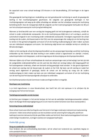 Schoolreglement basisscholen vzw COLTD Pagina 11
De capaciteit voor onze school bedraagt 175 kleuters in de kleuterafdeling, 275 leerlingen in de lagere
school.
Elke geweigerde leerling krijgt een mededeling van niet-gerealiseerde inschrijving en wordt als geweigerde
leerling in het inschrijvingsregister geschreven. De volgorde van geweigerde leerlingen in het
inschrijvingsregister valt weg op de vijfde schooldag van oktober van het schooljaar waarop de inschrijving
betrekking heeft. Voor de instappertjes blijft de volgorde van het inschrijvingsregister behouden tot 30 juni
van hetschooljaarwaaropde inschrijvingbetrekkinghad.
Wanneer je kind beschikt over een verslag dat toegang geeft tot het buitengewoon onderwijs, schrijft de
school in onder ontbindende voorwaarde. Als na de inschrijving pas blijkt dat er zo’n verslag is, wordt ze
automatisch omgezet in een inschrijving onder ontbindende voorwaarde. Vervolgens organiseert de school
overleg met de ouders, de klassenraad en het CLB, over de aanpassingen die nodig zijn om de leerling mee
te nemen in het gemeenschappelijk curriculum of om de leerling studievoortgang te laten maken op basis
van een individueel aangepast curriculum. Een beslissing volgt binnen een redelijke termijn en uiterlijk na
60 kalenderdagen.
Indien na het overleg de school de disproportionaliteit van de aanpassingen bevestigt, wordt de inschrijving
ontbonden op het moment dat deze leerling in een andere school is ingeschreven en uiterlijk 1 maand,
vakantieperiodennietinbegrepen,nade kennisgevingvande bevestigingvande disproportionaliteit.
Wanneer tijdens zijn of haar schoolloopbaan de nood aan aanpassingen voor je kind wijzigt, kan het zijn dat
de vastgestelde onderwijsbehoeften van die aard zijn dat ofwel een verslag nodig is dat toegang geeft tot
het buitengewoon onderwijs, ofwel een bestand verslag gewijzigd moet worden. In dat geval organiseert
de school een overleg met de klassenraad, de ouders en het CLB. Op basis van dit overleg en nadat het
verslag werd afgeleverd of gewijzigd, beslist de school om de leerling op vraag van de ouders
studievoortgang te laten maken op basis van een individueel aangepast curriculum of om de inschrijving
van de leerlingvoorhetdaaropvolgende schooljaarte ontbinden.
Eenklachtenprocedure bij de Commissie inzake Leerlingenrechtenismogelijk.
Doorlopenvan inschrijving
Is je kind ingeschreven in onze kleuterschool, dan hoeft het zich niet opnieuw in te schrijven bij de
overgangnaar heteerste leerjaar.
Toelatingsvoorwaardeneerste leerjaar
Je kind kan pas instappen in het eerste leerjaar als het aan de wettelijke toelatingsvoorwaarden voldoet.
(Kijkinde Bijlage Onderwijsregelgevingpunt3.1om meerte wetente komenoverdeze voorwaarden.)
Screeningniveauonderwijstaal
Onze school moetvoorelke leerlingdie voorheteerstinhetlageronderwijsinstroomteentaalscreening
uitvoeren.Indienonzeschool opbasisvan de resultatenvande screeninghetnodigacht,wordteen
taaltrajectvoorziendataansluitbij de specifieke nodenvanhetkind. Deze taalscreeninggebeurtnietvoor
anderstalige nieuwkomers,zij krijgensowiesoeenaangepasttaaltraject.
Ouderlijk gezag
Zorgen aandacht voorhetkind
Voor kinderen die een echtscheiding doormaken, wil de school een luisterend oor, openheid, begrip en
extraaandacht bieden.
 