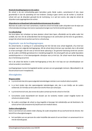 Schoolreglement basisscholen vzw COLTD Pagina 12
Neutralehoudingtegenoverdeouders
De school is bij een echtscheiding geen betrokken partij. Beide ouders, samenlevend of niet, staan
gezamenlijk in voor de opvoeding van hun kinderen. Zolang er geen vonnis van de rechter is, houdt de
school zich aan de afspraken gemaakt bij de inschrijving. Is er wel een vonnis, dan volgt de school de
afsprakenzoalsopgelegddoorde rechter.
Afsprakeninverbandmet informatiedoorstroomnaardeouders
Wanneer de ouders niet meer samenleven, maakt de school met beide ouders afspraken over de wijze van
informatiedoorstromingende manierwaaropbeslissingenoverhetkind wordengenomen.
Co-schoolschap
Het kind tijdens het schooljaar op twee plaatsen school laten lopen, afhankelijk van bij welke ouder het
verblijft, kan niet. Om de verbondenheid met de klasgroep en de continuïteit van het leren te garanderen,
weigertde school mee te werkenaanhetco-schoolschap.
Organisatie van de leerlingengroepen
De school beslist, in overleg en in samenwerking met het CLB dat onze school begeleidt, of je kind kan
overgaan naar een volgende leerlingengroep. Wil de school dat je kind een jaar overdoet, dan is dit omdat
ze ervan overtuigd is dat dit voor je kind de beste oplossing is. De genomen beslissing wordt ten aanzien
van de ouders schriftelijk gemotiveerd en mondeling toegelicht. De school geeft ook aan welke bijzondere
aandachtspunten er in het daaropvolgende schooljaar voor je kind zijn. De school neemt deze beslissing
dusin hetbelangvanje kind.
Het is de school die beslist in welke leerlingengroep je kind, die in de loop van zijn schoolloopbaan van
school verandert,terechtkomt.
Leerlingengroepen kunnen heringedeeld worden op basis van een gewijzigde instroom. (Bijvoorbeeld in de
kleuterschoolnaeeninstapdatum).
Afwezigheden
Wegensziekte
 Is je kindméérdandrie opeenvolgende kalenderdagenziekdaniseenmedischattestverplicht.
 Is je kind minder dan drie opeenvolgende kalenderdagen ziek, dan is een briefje van de ouders
voldoende.Zo’nbriefje vande ouderskanslechts4keerperschooljaar.
 Is je kindchronischziek,dannemende ouderscontactopmetde school enhetCLB.
 Consultaties (zoals bijvoorbeeld een bezoek aan de tandarts) moeten zoveel mogelijk buiten de
schoolurenplaatsvinden.
 De ouders verwittigen de school zo vlug mogelijk en bezorgen het ziektebriefje aan de klastitularis. De
school zal het CLB contacterenbij twijfel overeenmedischattest.
Andereafwezigheden
Soms is een kind om een andere reden afwezig. De ouders bespreken dit op voorhand met de directie. Het
betrefthierafwezigheidwegens:
 het overlijden van een persoon die onder hetzelfde dak woont of van een bloed- en aanverwant tot en
metde tweede graad;
 