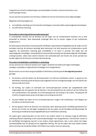 Schoolreglement basisscholen vzw COLTD Pagina 16
integriteitvanzichzelf,medeleerlingen,personeelsledenof anderen,dankande directeureen
tuchtmaatregel nemen.
Let op:wanneerwe sprekenoverdirecteur,hebbenwe hetoverde directeurof zijnafgevaardigde.
Mogelijke tuchtmaatregelenzijn
 eentijdelijke uitsluitingvanminimaal éénschooldagenmaximaal vijftienopeenvolgendeschooldagen;
 eendefinitieveuitsluiting.
Preventieveschorsingalsbewarendemaatregel
In uitzonderlijke situaties kan de directeur bij het begin van de tuchtprocedure beslissen om je kind
preventief te schorsen. Deze bewarende maatregel dient om te kunnen nagaan of een tuchtsanctie
aangewezenis.
De beslissing tot preventieve schorsing wordt schriftelijk en gemotiveerd meegedeeld aan de ouders van de
betrokken leerling. De directeur bevestigt deze beslissing in de brief waarmee de tuchtprocedure wordt
opgestart. De preventieve schorsing gaat onmiddellijk in en duurt in principe niet langer dan vijf
opeenvolgende schooldagen. Uitzonderlijk kan deze periode eenmalig met vijf opeenvolgende schooldagen
verlengd worden, indien door externe factoren het tuchtonderzoek niet binnen die eerste periode kan
wordenafgerond.De directeurmotiveertdeze beslissing.
Proceduretottijdelijkeendefinitieveuitsluiting
Let op:wanneerwe inditpunt sprekenover‘dagen’,bedoelenwe telkensalle dagen(zaterdagen,
zondagen, wettelijkeenreglementairefeestdagennietmeegerekend.)
Bij hetnemenvaneenbeslissingtottijdelijkeendefinitieveuitsluitingwordt de volgende procedure
gevolgd:
 De directeur wint het advies van de klassenraad in en stelt een tuchtdossier samen. In geval van een
definitieve uitsluiting wordt de klassenraad uitgebreid met een vertegenwoordiger van het CLB die een
adviserendestemheeft.
 De leerling, zijn ouders en eventueel een vertrouwenspersoon worden per aangetekende brief
uitgenodigd voor een gesprek met de directeur. Een personeelslid van de school of van het CLB kan bij
een tuchtprocedure niet optreden als vertrouwenspersoon de leerling en de ouders. Het gesprek zelf
vindttenvroegste plaatsopde vierde dagna verzendingvande brief.
 Intussen hebben de ouders en hun vertrouwenspersoon inzage in het tuchtdossier, met inbegrip van
hetadviesvande klassenraad.
 Na het gesprek neemt de directeur een beslissing. Deze beslissing wordt schriftelijk gemotiveerd en
binnen een termijn van vijf dagen aangetekend aan de ouders van de betrokken leerling bezorgd. De
beslissingvermeldtde beroepsmogelijkhedenbij eendefinitieve uitsluiting.
Als ouders geen inspanning doen om hun kind in een andere school in te schrijven, krijgt de definitieve
uitsluiting effectief uitwerking na één maand (vakantiedagen niet meegerekend). Is het kind één maand na
de schriftelijke kennisgeving nog niet in een andere school ingeschreven, dan is onze school niet langer
verantwoordelijk voor de opvang van de uitgesloten leerling. Het zijn de ouders die erop moeten toezien
dat hunkindaan de leerplichtvoldoet.HetCLBkanmee zoekennaareenoplossing.
 