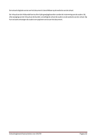 Schoolreglement basisscholen vzw COLTD Pagina 22
Eenactuele digitale versie vanhetdocumentisbeschikbaaropde website vande school.
De inhoudvande infobundel kante allentijde gewijzigdwordenzonderde instemmingvande ouders.Bij
elke wijzigingvande inhoudvande bundel,verwittigtde school de oudersviade website vande school.Op
hunverzoekontvangende ouderseenpapierenversievanhetdocument.
 