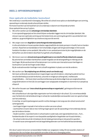 Schoolreglement basisscholen vzw COLTD Pagina 6
DEEL 2: OPVOEDINGSPROJECT
Onze opdracht als katholieke basisschool
Het onderwijsisvoortdurendinbeweging.We willenalsschool onze optiesendoelstellingenvanvorming,
opvoedingenonderwijssteedsscherpblijvenstellen.
Permanentwerkenaande kwaliteitvanonsonderwijsisdaaromeenblijvende prioriteit.
Onze opdrachtberustop 5 pijlers.
1. We willenwerkenaande schooleigenchristelijke identiteit.
In onsopvoedingsprojectwil de school blijvenverbandenleggenmetde christelijke identiteit.We
strevennaareenoptimale vormingvanhettotale kind,eenvormingdie gerichtisopsolidariteitmet
anderen,opgerechtigheidenopcreatievezorgvoorde wereld.
2. We zorgenvooreen degelijkensamenhangendonderwijsaanbod.
In alle activiteitenenlessenwordendoelennagestreefddie de totale persooninhoofd,hartenhanden
vormen.Naasthetverstandelijke enhetlichamelijke,krijgenookhetgevoelsmatige enhetsociale
handelenhierdoorruime aandacht.We willeninons aanbodaansluitenbij de mogelijkhedenende
behoeftenvanalle kinderendoorheenhungehele schoolloopbaan.
3. We kiezenvooreen stimulerendopvoedingsklimaateneendoeltreffende didactische aanpak.
Bij activiteitenvertrekkenleerkrachtenzoveel mogelijkvande belangstellingeninbrengvande
leerlingen.Bij de werkvormenof leerprocesseniserruimte voorinteractietussenleerlingenen
leerkrachtenvande leerlingenonderelkaar.
Bij de evaluatiewordenleerlingenmetzichzelf vergelekeninplaatsvanmetde anderen.
4. We werkenaan ‘De ontplooiingvan elk kind,vanuit eenbrede zorg’.
Het teamverbreedtvoortdurendzijninspanningennaaralle kinderen,rekeninghoudendmethun
verscheidenheidquasociale herkomst,culturele enreligieuze achtergrond,intellectuele
mogelijkheden,…Hetteam doetvoortdurendberoepopde deskundige hulpvanzorgleerkrachten,
zorgcoördinatorenenhetCLB.Ze overleggenoveraangepaste strategieënenstemmenhunaanpakop
elkaaraf.
5. We willenbouwenaan ‘onze school alsgemeenschapenorganisatie’, geïntegreerdbinnende
maatschappij.
Het schoolbestuurisde eigenlijke organisatorvanhetonderwijsinde school.Zij isverantwoordelijk
voor hetbeleidende beleidsvormingenscheptde noodzakelijkevoorwaardenvooreen goedverloop
van hetonderwijs.
In overleg–enparticipatieorganenwordtinechte dialoogenmetzorgvoorde school constructief
samengewerkt.
- Leerlingenkrijgeninspraakinhetreilenenzeilenvanonze school.
- Leerkrachtenervarendatze mee richtingmogengevenaande opvoedingenhetonderwijsdatwij
aan de kinderenbieden.
- Oudersworden,naastdeelname inschoolraadenouderraad,ookingeschakeldalslees-,fruit-,
handwerkouderof alsexpertineenbepaaldevaardigheidenbegeleidervanklasactiviteiten,..
- De school ondersteuntde initiatievendie de lokale gemeenschapende parochie opzetten.
- Er wordt nauwsamengewerktmetde begeleidingsdienstenvanhetkatholiekbasisonderwijs.
Om deze 5 pijlerste kunnenverwezenlijkenhebbenwe wegwijzersnodig.Ditzijnwaarden,bakensof
ankerpuntendie onshelpendezeopdrachtvervullenof die onsinbewegingzetten.
 