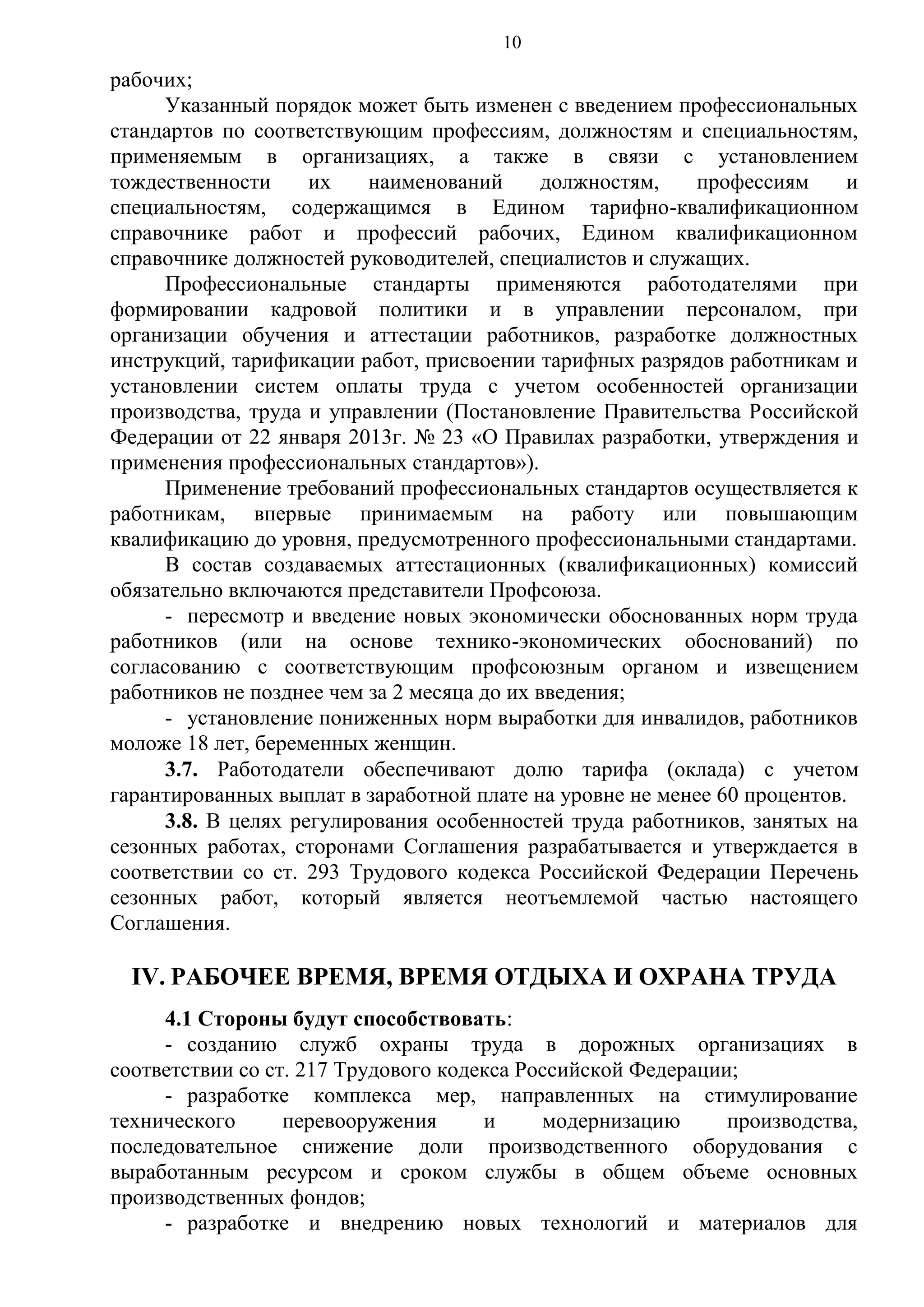 10

рабочих;
Указанный порядок может быть изменен с введением профессиональных
стандартов по соответствующим профессиям, должностям и специальностям,
применяемым в организациях, а также в связи с установлением
тождественности
их
наименований
должностям,
профессиям
и
специальностям, содержащимся в Едином тарифно-квалификационном
справочнике работ и профессий рабочих, Едином квалификационном
справочнике должностей руководителей, специалистов и служащих.
Профессиональные стандарты применяются работодателями при
формировании кадровой политики и в управлении персоналом, при
организации обучения и аттестации работников, разработке должностных
инструкций, тарификации работ, присвоении тарифных разрядов работникам и
установлении систем оплаты труда с учетом особенностей организации
производства, труда и управлении (Постановление Правительства Российской
Федерации от 22 января 2013г. № 23 «О Правилах разработки, утверждения и
применения профессиональных стандартов»).
Применение требований профессиональных стандартов осуществляется к
работникам, впервые принимаемым на работу или повышающим
квалификацию до уровня, предусмотренного профессиональными стандартами.
В состав создаваемых аттестационных (квалификационных) комиссий
обязательно включаются представители Профсоюза.
- пересмотр и введение новых экономически обоснованных норм труда
работников (или на основе технико-экономических обоснований) по
согласованию с соответствующим профсоюзным органом и извещением
работников не позднее чем за 2 месяца до их введения;
- установление пониженных норм выработки для инвалидов, работников
моложе 18 лет, беременных женщин.
3.7. Работодатели обеспечивают долю тарифа (оклада) с учетом
гарантированных выплат в заработной плате на уровне не менее 60 процентов.
3.8. В целях регулирования особенностей труда работников, занятых на
сезонных работах, сторонами Соглашения разрабатывается и утверждается в
соответствии со ст. 293 Трудового кодекса Российской Федерации Перечень
сезонных работ, который является неотъемлемой частью настоящего
Соглашения.

IV. РАБОЧЕЕ ВРЕМЯ, ВРЕМЯ ОТДЫХА И ОХРАНА ТРУДА
4.1 Стороны будут способствовать:
- созданию служб охраны труда в дорожных организациях в
соответствии со ст. 217 Трудового кодекса Российской Федерации;
- разработке комплекса мер, направленных на стимулирование
технического
перевооружения
и
модернизацию
производства,
последовательное снижение доли производственного оборудования с
выработанным ресурсом и сроком службы в общем объеме основных
производственных фондов;
- разработке и внедрению новых технологий и материалов для

 