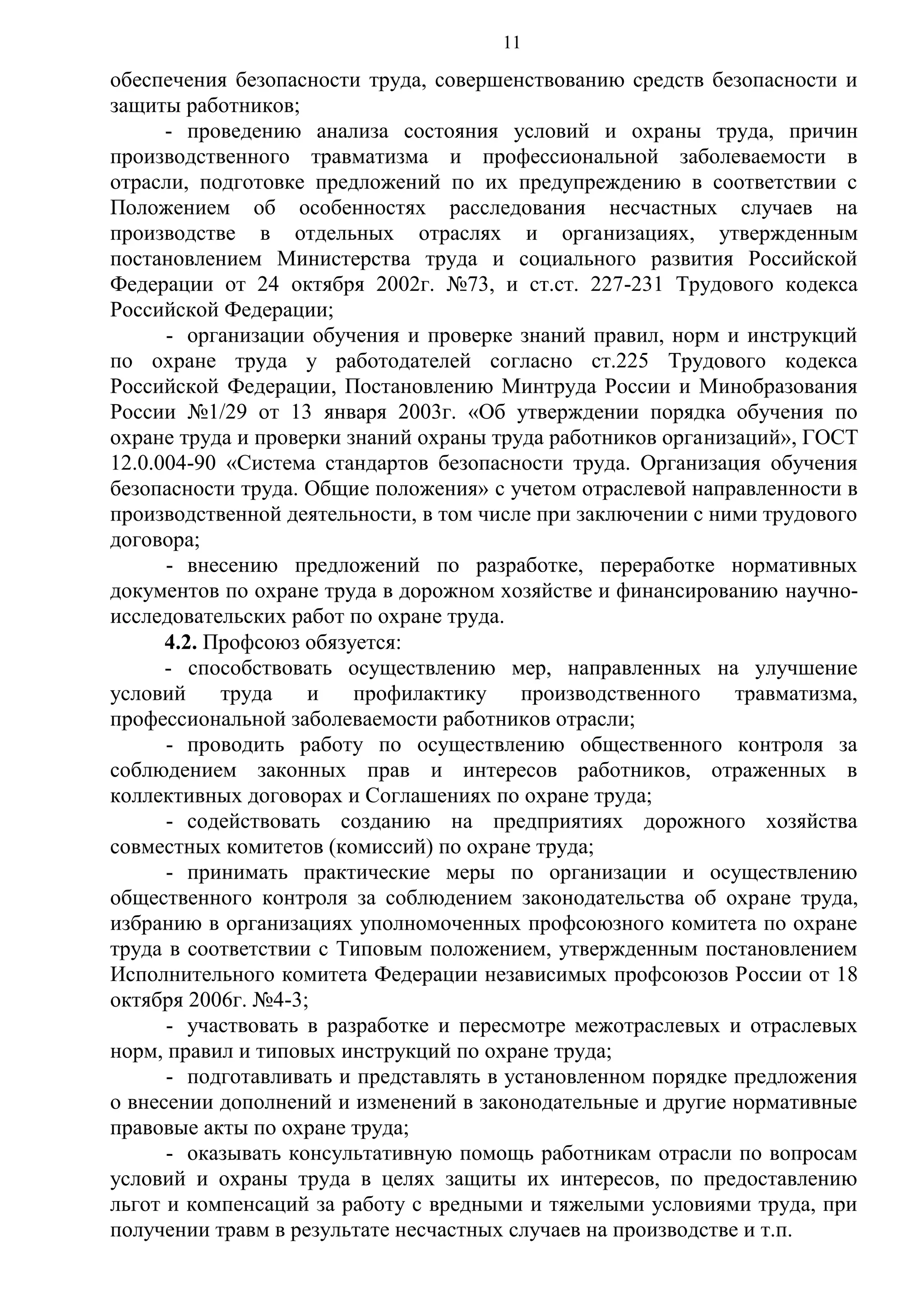 11

обеспечения безопасности труда, совершенствованию средств безопасности и
защиты работников;
- проведению анализа состояния условий и охраны труда, причин
производственного травматизма и профессиональной заболеваемости в
отрасли, подготовке предложений по их предупреждению в соответствии с
Положением об особенностях расследования несчастных случаев на
производстве в отдельных отраслях и организациях, утвержденным
постановлением Министерства труда и социального развития Российской
Федерации от 24 октября 2002г. №73, и ст.ст. 227-231 Трудового кодекса
Российской Федерации;
- организации обучения и проверке знаний правил, норм и инструкций
по охране труда у работодателей согласно ст.225 Трудового кодекса
Российской Федерации, Постановлению Минтруда России и Минобразования
России №1/29 от 13 января 2003г. «Об утверждении порядка обучения по
охране труда и проверки знаний охраны труда работников организаций», ГОСТ
12.0.004-90 «Система стандартов безопасности труда. Организация обучения
безопасности труда. Общие положения» с учетом отраслевой направленности в
производственной деятельности, в том числе при заключении с ними трудового
договора;
- внесению предложений по разработке, переработке нормативных
документов по охране труда в дорожном хозяйстве и финансированию научноисследовательских работ по охране труда.
4.2. Профсоюз обязуется:
- способствовать осуществлению мер, направленных на улучшение
условий
труда
и
профилактику
производственного
травматизма,
профессиональной заболеваемости работников отрасли;
- проводить работу по осуществлению общественного контроля за
соблюдением законных прав и интересов работников, отраженных в
коллективных договорах и Соглашениях по охране труда;
- содействовать созданию на предприятиях дорожного хозяйства
совместных комитетов (комиссий) по охране труда;
- принимать практические меры по организации и осуществлению
общественного контроля за соблюдением законодательства об охране труда,
избранию в организациях уполномоченных профсоюзного комитета по охране
труда в соответствии с Типовым положением, утвержденным постановлением
Исполнительного комитета Федерации независимых профсоюзов России от 18
октября 2006г. №4-3;
- участвовать в разработке и пересмотре межотраслевых и отраслевых
норм, правил и типовых инструкций по охране труда;
- подготавливать и представлять в установленном порядке предложения
о внесении дополнений и изменений в законодательные и другие нормативные
правовые акты по охране труда;
- оказывать консультативную помощь работникам отрасли по вопросам
условий и охраны труда в целях защиты их интересов, по предоставлению
льгот и компенсаций за работу с вредными и тяжелыми условиями труда, при
получении травм в результате несчастных случаев на производстве и т.п.

 
