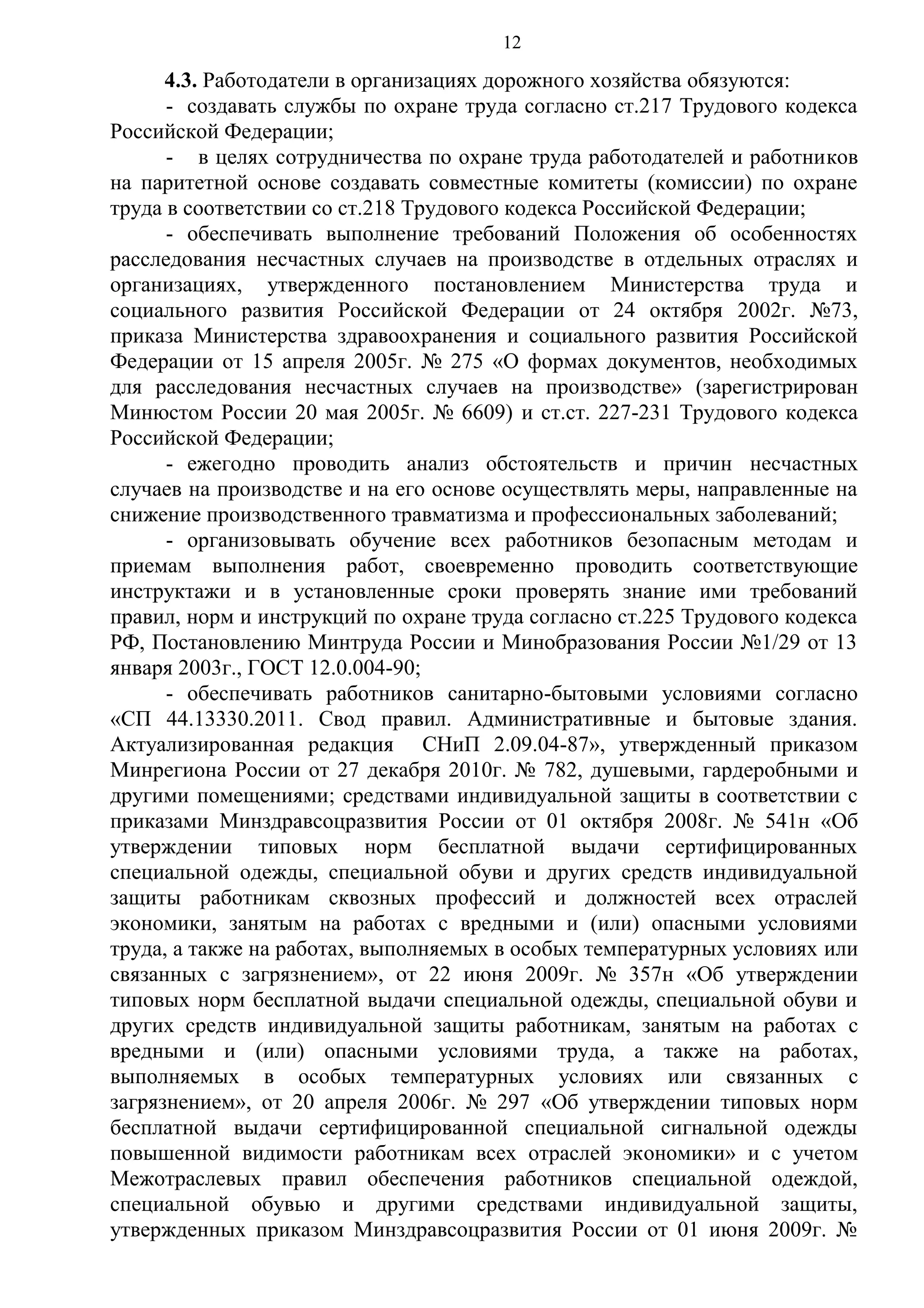 12

4.3. Работодатели в организациях дорожного хозяйства обязуются:
- создавать службы по охране труда согласно ст.217 Трудового кодекса
Российской Федерации;
- в целях сотрудничества по охране труда работодателей и работников
на паритетной основе создавать совместные комитеты (комиссии) по охране
труда в соответствии со ст.218 Трудового кодекса Российской Федерации;
- обеспечивать выполнение требований Положения об особенностях
расследования несчастных случаев на производстве в отдельных отраслях и
организациях, утвержденного постановлением Министерства труда и
социального развития Российской Федерации от 24 октября 2002г. №73,
приказа Министерства здравоохранения и социального развития Российской
Федерации от 15 апреля 2005г. № 275 «О формах документов, необходимых
для расследования несчастных случаев на производстве» (зарегистрирован
Минюстом России 20 мая 2005г. № 6609) и ст.ст. 227-231 Трудового кодекса
Российской Федерации;
- ежегодно проводить анализ обстоятельств и причин несчастных
случаев на производстве и на его основе осуществлять меры, направленные на
снижение производственного травматизма и профессиональных заболеваний;
- организовывать обучение всех работников безопасным методам и
приемам выполнения работ, своевременно проводить соответствующие
инструктажи и в установленные сроки проверять знание ими требований
правил, норм и инструкций по охране труда согласно ст.225 Трудового кодекса
РФ, Постановлению Минтруда России и Минобразования России №1/29 от 13
января 2003г., ГОСТ 12.0.004-90;
- обеспечивать работников санитарно-бытовыми условиями согласно
«СП 44.13330.2011. Свод правил. Административные и бытовые здания.
Актуализированная редакция СНиП 2.09.04-87», утвержденный приказом
Минрегиона России от 27 декабря 2010г. № 782, душевыми, гардеробными и
другими помещениями; средствами индивидуальной защиты в соответствии с
приказами Минздравсоцразвития России от 01 октября 2008г. № 541н «Об
утверждении типовых норм бесплатной выдачи сертифицированных
специальной одежды, специальной обуви и других средств индивидуальной
защиты работникам сквозных профессий и должностей всех отраслей
экономики, занятым на работах с вредными и (или) опасными условиями
труда, а также на работах, выполняемых в особых температурных условиях или
связанных с загрязнением», от 22 июня 2009г. № 357н «Об утверждении
типовых норм бесплатной выдачи специальной одежды, специальной обуви и
других средств индивидуальной защиты работникам, занятым на работах с
вредными и (или) опасными условиями труда, а также на работах,
выполняемых в особых температурных условиях или связанных с
загрязнением», от 20 апреля 2006г. № 297 «Об утверждении типовых норм
бесплатной выдачи сертифицированной специальной сигнальной одежды
повышенной видимости работникам всех отраслей экономики» и с учетом
Межотраслевых правил обеспечения работников специальной одеждой,
специальной обувью и другими средствами индивидуальной защиты,
утвержденных приказом Минздравсоцразвития России от 01 июня 2009г. №

 