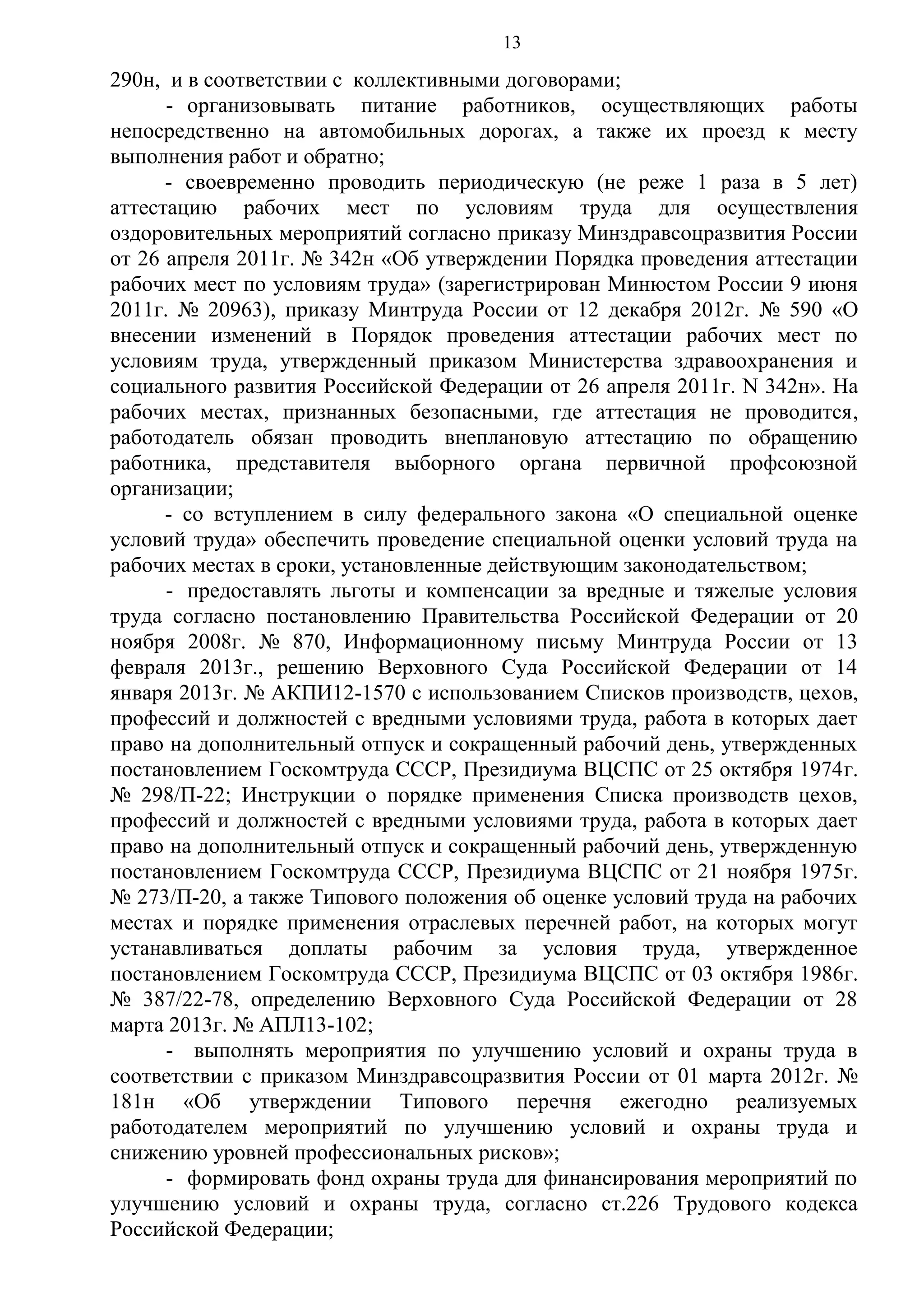 13

290н, и в соответствии с коллективными договорами;
- организовывать питание работников, осуществляющих работы
непосредственно на автомобильных дорогах, а также их проезд к месту
выполнения работ и обратно;
- своевременно проводить периодическую (не реже 1 раза в 5 лет)
аттестацию рабочих мест по условиям труда для осуществления
оздоровительных мероприятий согласно приказу Минздравсоцразвития России
от 26 апреля 2011г. № 342н «Об утверждении Порядка проведения аттестации
рабочих мест по условиям труда» (зарегистрирован Минюстом России 9 июня
2011г. № 20963), приказу Минтруда России от 12 декабря 2012г. № 590 «О
внесении изменений в Порядок проведения аттестации рабочих мест по
условиям труда, утвержденный приказом Министерства здравоохранения и
социального развития Российской Федерации от 26 апреля 2011г. N 342н». На
рабочих местах, признанных безопасными, где аттестация не проводится,
работодатель обязан проводить внеплановую аттестацию по обращению
работника, представителя выборного органа первичной профсоюзной
организации;
- со вступлением в силу федерального закона «О специальной оценке
условий труда» обеспечить проведение специальной оценки условий труда на
рабочих местах в сроки, установленные действующим законодательством;
- предоставлять льготы и компенсации за вредные и тяжелые условия
труда согласно постановлению Правительства Российской Федерации от 20
ноября 2008г. № 870, Информационному письму Минтруда России от 13
февраля 2013г., решению Верховного Суда Российской Федерации от 14
января 2013г. № АКПИ12-1570 с использованием Списков производств, цехов,
профессий и должностей с вредными условиями труда, работа в которых дает
право на дополнительный отпуск и сокращенный рабочий день, утвержденных
постановлением Госкомтруда СССР, Президиума ВЦСПС от 25 октября 1974г.
№ 298/П-22; Инструкции о порядке применения Списка производств цехов,
профессий и должностей с вредными условиями труда, работа в которых дает
право на дополнительный отпуск и сокращенный рабочий день, утвержденную
постановлением Госкомтруда СССР, Президиума ВЦСПС от 21 ноября 1975г.
№ 273/П-20, а также Типового положения об оценке условий труда на рабочих
местах и порядке применения отраслевых перечней работ, на которых могут
устанавливаться доплаты рабочим за условия труда, утвержденное
постановлением Госкомтруда СССР, Президиума ВЦСПС от 03 октября 1986г.
№ 387/22-78, определению Верховного Суда Российской Федерации от 28
марта 2013г. № АПЛ13-102;
- выполнять мероприятия по улучшению условий и охраны труда в
соответствии с приказом Минздравсоцразвития России от 01 марта 2012г. №
181н «Об утверждении Типового перечня ежегодно реализуемых
работодателем мероприятий по улучшению условий и охраны труда и
снижению уровней профессиональных рисков»;
- формировать фонд охраны труда для финансирования мероприятий по
улучшению условий и охраны труда, согласно ст.226 Трудового кодекса
Российской Федерации;

 