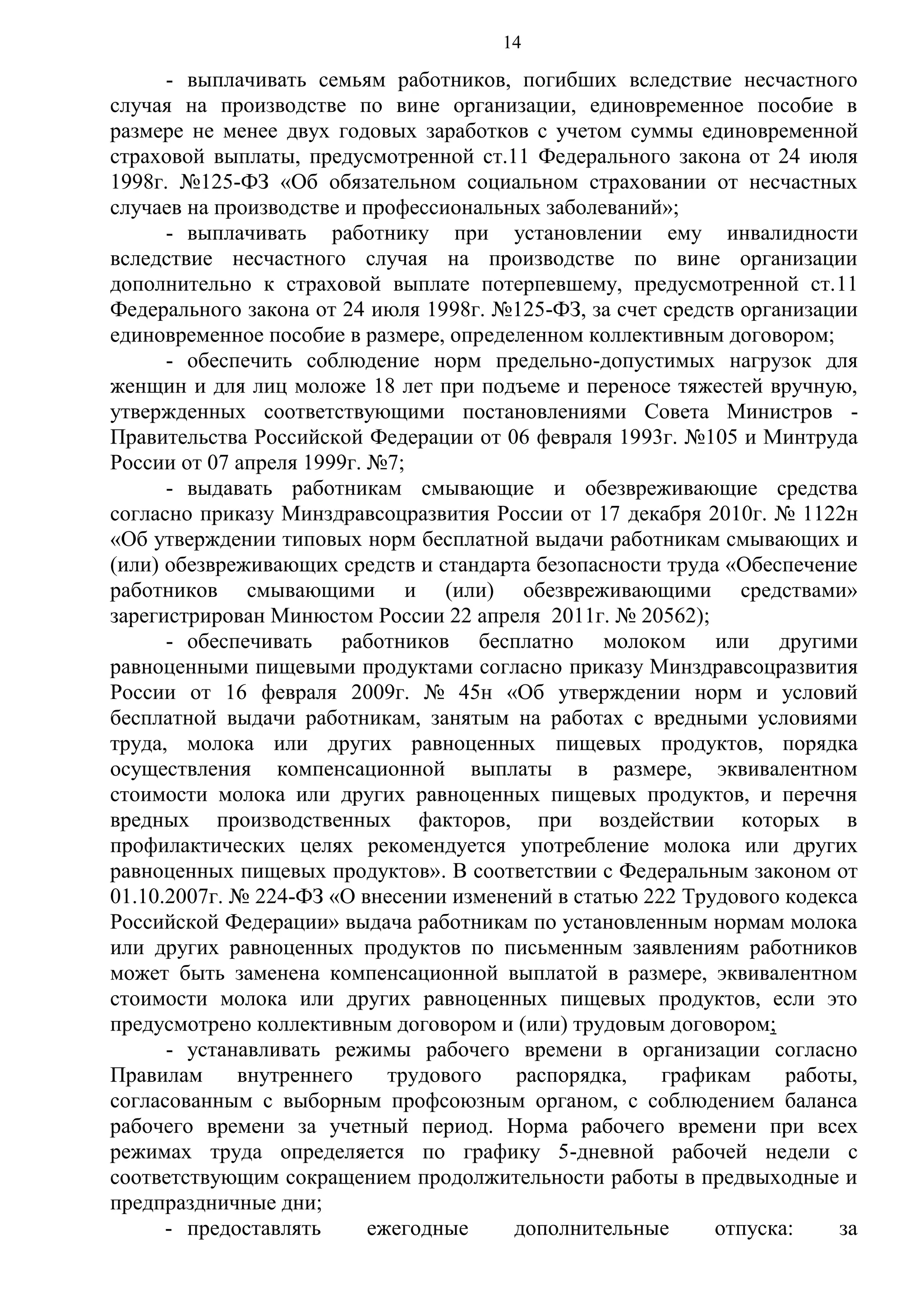 14

- выплачивать семьям работников, погибших вследствие несчастного
случая на производстве по вине организации, единовременное пособие в
размере не менее двух годовых заработков с учетом суммы единовременной
страховой выплаты, предусмотренной ст.11 Федерального закона от 24 июля
1998г. №125-ФЗ «Об обязательном социальном страховании от несчастных
случаев на производстве и профессиональных заболеваний»;
- выплачивать работнику при установлении ему инвалидности
вследствие несчастного случая на производстве по вине организации
дополнительно к страховой выплате потерпевшему, предусмотренной ст.11
Федерального закона от 24 июля 1998г. №125-ФЗ, за счет средств организации
единовременное пособие в размере, определенном коллективным договором;
- обеспечить соблюдение норм предельно-допустимых нагрузок для
женщин и для лиц моложе 18 лет при подъеме и переносе тяжестей вручную,
утвержденных соответствующими постановлениями Совета Министров Правительства Российской Федерации от 06 февраля 1993г. №105 и Минтруда
России от 07 апреля 1999г. №7;
- выдавать работникам смывающие и обезвреживающие средства
согласно приказу Минздравсоцразвития России от 17 декабря 2010г. № 1122н
«Об утверждении типовых норм бесплатной выдачи работникам смывающих и
(или) обезвреживающих средств и стандарта безопасности труда «Обеспечение
работников смывающими и (или) обезвреживающими средствами»
зарегистрирован Минюстом России 22 апреля 2011г. № 20562);
- обеспечивать работников бесплатно молоком или другими
равноценными пищевыми продуктами согласно приказу Минздравсоцразвития
России от 16 февраля 2009г. № 45н «Об утверждении норм и условий
бесплатной выдачи работникам, занятым на работах с вредными условиями
труда, молока или других равноценных пищевых продуктов, порядка
осуществления компенсационной выплаты в размере, эквивалентном
стоимости молока или других равноценных пищевых продуктов, и перечня
вредных производственных факторов, при воздействии которых в
профилактических целях рекомендуется употребление молока или других
равноценных пищевых продуктов». В соответствии с Федеральным законом от
01.10.2007г. № 224-ФЗ «О внесении изменений в статью 222 Трудового кодекса
Российской Федерации» выдача работникам по установленным нормам молока
или других равноценных продуктов по письменным заявлениям работников
может быть заменена компенсационной выплатой в размере, эквивалентном
стоимости молока или других равноценных пищевых продуктов, если это
предусмотрено коллективным договором и (или) трудовым договором;
- устанавливать режимы рабочего времени в организации согласно
Правилам
внутреннего
трудового
распорядка,
графикам
работы,
согласованным с выборным профсоюзным органом, с соблюдением баланса
рабочего времени за учетный период. Норма рабочего времени при всех
режимах труда определяется по графику 5-дневной рабочей недели с
соответствующим сокращением продолжительности работы в предвыходные и
предпраздничные дни;
- предоставлять
ежегодные
дополнительные
отпуска:
за

 