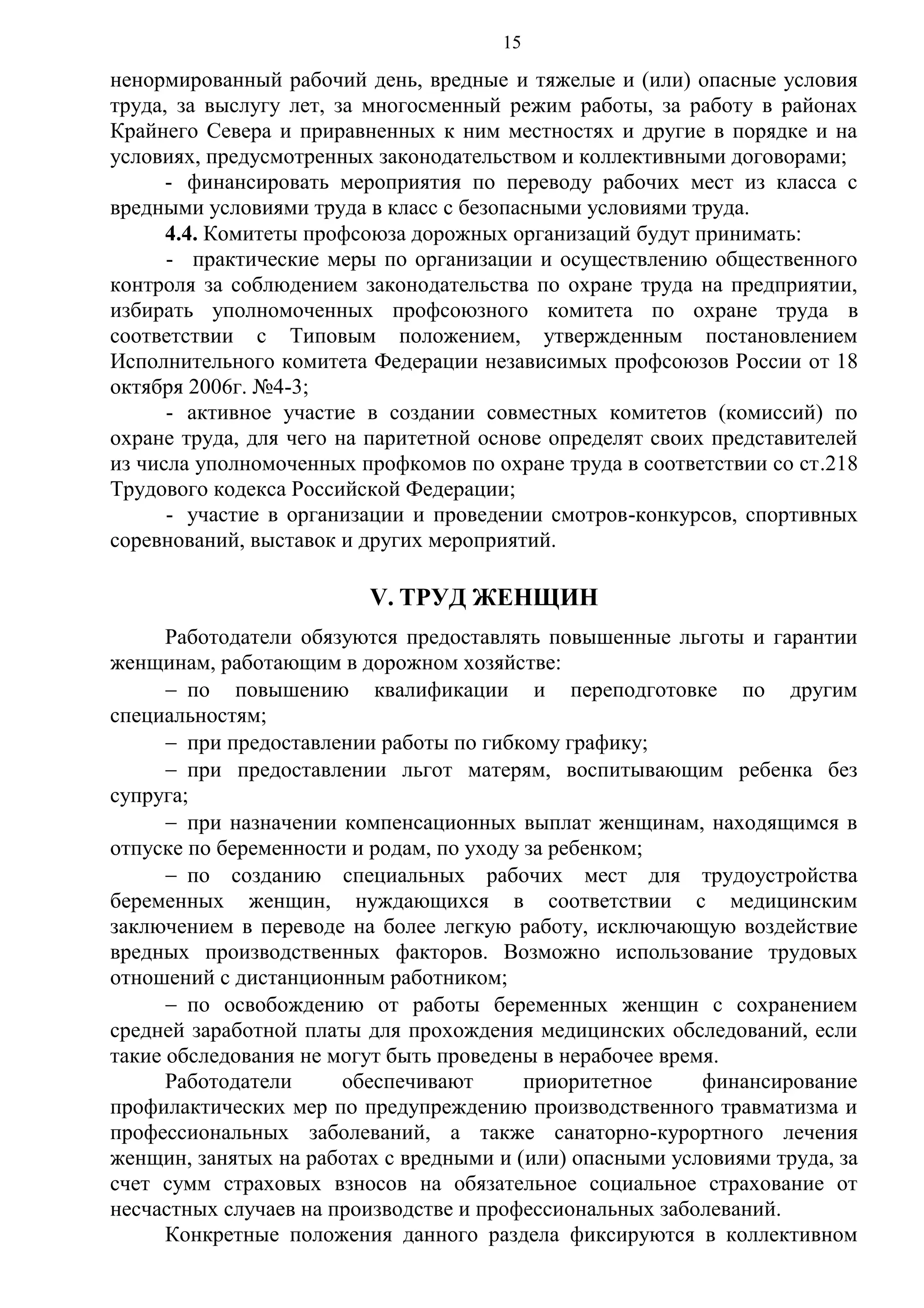 15

ненормированный рабочий день, вредные и тяжелые и (или) опасные условия
труда, за выслугу лет, за многосменный режим работы, за работу в районах
Крайнего Севера и приравненных к ним местностях и другие в порядке и на
условиях, предусмотренных законодательством и коллективными договорами;
- финансировать мероприятия по переводу рабочих мест из класса с
вредными условиями труда в класс с безопасными условиями труда.
4.4. Комитеты профсоюза дорожных организаций будут принимать:
- практические меры по организации и осуществлению общественного
контроля за соблюдением законодательства по охране труда на предприятии,
избирать уполномоченных профсоюзного комитета по охране труда в
соответствии с Типовым положением, утвержденным постановлением
Исполнительного комитета Федерации независимых профсоюзов России от 18
октября 2006г. №4-3;
- активное участие в создании совместных комитетов (комиссий) по
охране труда, для чего на паритетной основе определят своих представителей
из числа уполномоченных профкомов по охране труда в соответствии со ст.218
Трудового кодекса Российской Федерации;
- участие в организации и проведении смотров-конкурсов, спортивных
соревнований, выставок и других мероприятий.

V. ТРУД ЖЕНЩИН
Работодатели обязуются предоставлять повышенные льготы и гарантии
женщинам, работающим в дорожном хозяйстве:
 по повышению квалификации и переподготовке по другим
специальностям;
 при предоставлении работы по гибкому графику;
 при предоставлении льгот матерям, воспитывающим ребенка без
супруга;
 при назначении компенсационных выплат женщинам, находящимся в
отпуске по беременности и родам, по уходу за ребенком;
 по созданию специальных рабочих мест для трудоустройства
беременных женщин, нуждающихся в соответствии с медицинским
заключением в переводе на более легкую работу, исключающую воздействие
вредных производственных факторов. Возможно использование трудовых
отношений с дистанционным работником;
 по освобождению от работы беременных женщин с сохранением
средней заработной платы для прохождения медицинских обследований, если
такие обследования не могут быть проведены в нерабочее время.
Работодатели
обеспечивают
приоритетное
финансирование
профилактических мер по предупреждению производственного травматизма и
профессиональных заболеваний, а также санаторно-курортного лечения
женщин, занятых на работах с вредными и (или) опасными условиями труда, за
счет сумм страховых взносов на обязательное социальное страхование от
несчастных случаев на производстве и профессиональных заболеваний.
Конкретные положения данного раздела фиксируются в коллективном

 