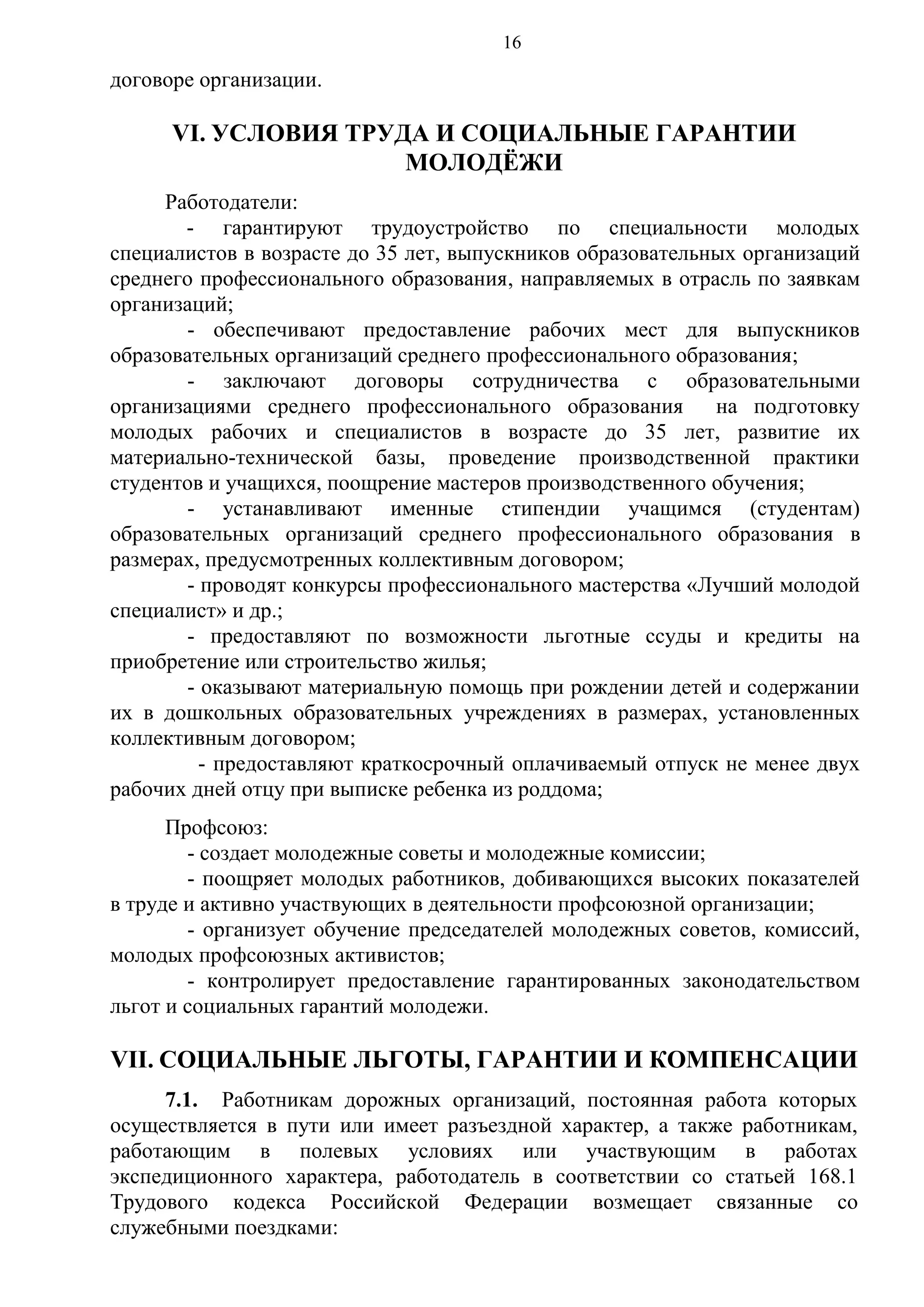 16

договоре организации.

VI. УСЛОВИЯ ТРУДА И СОЦИАЛЬНЫЕ ГАРАНТИИ
МОЛОДЁЖИ
Работодатели:
- гарантируют трудоустройство по специальности молодых
специалистов в возрасте до 35 лет, выпускников образовательных организаций
среднего профессионального образования, направляемых в отрасль по заявкам
организаций;
- обеспечивают предоставление рабочих мест для выпускников
образовательных организаций среднего профессионального образования;
- заключают договоры сотрудничества с образовательными
организациями среднего профессионального образования
на подготовку
молодых рабочих и специалистов в возрасте до 35 лет, развитие их
материально-технической базы, проведение производственной практики
студентов и учащихся, поощрение мастеров производственного обучения;
- устанавливают именные стипендии учащимся (студентам)
образовательных организаций среднего профессионального образования в
размерах, предусмотренных коллективным договором;
- проводят конкурсы профессионального мастерства «Лучший молодой
специалист» и др.;
- предоставляют по возможности льготные ссуды и кредиты на
приобретение или строительство жилья;
- оказывают материальную помощь при рождении детей и содержании
их в дошкольных образовательных учреждениях в размерах, установленных
коллективным договором;
- предоставляют краткосрочный оплачиваемый отпуск не менее двух
рабочих дней отцу при выписке ребенка из роддома;
Профсоюз:
- создает молодежные советы и молодежные комиссии;
- поощряет молодых работников, добивающихся высоких показателей
в труде и активно участвующих в деятельности профсоюзной организации;
- организует обучение председателей молодежных советов, комиссий,
молодых профсоюзных активистов;
- контролирует предоставление гарантированных законодательством
льгот и социальных гарантий молодежи.

VII. СОЦИАЛЬНЫЕ ЛЬГОТЫ, ГАРАНТИИ И КОМПЕНСАЦИИ
7.1. Работникам дорожных организаций, постоянная работа которых
осуществляется в пути или имеет разъездной характер, а также работникам,
работающим в полевых условиях или участвующим в работах
экспедиционного характера, работодатель в соответствии со статьей 168.1
Трудового кодекса Российской Федерации возмещает связанные со
служебными поездками:

 