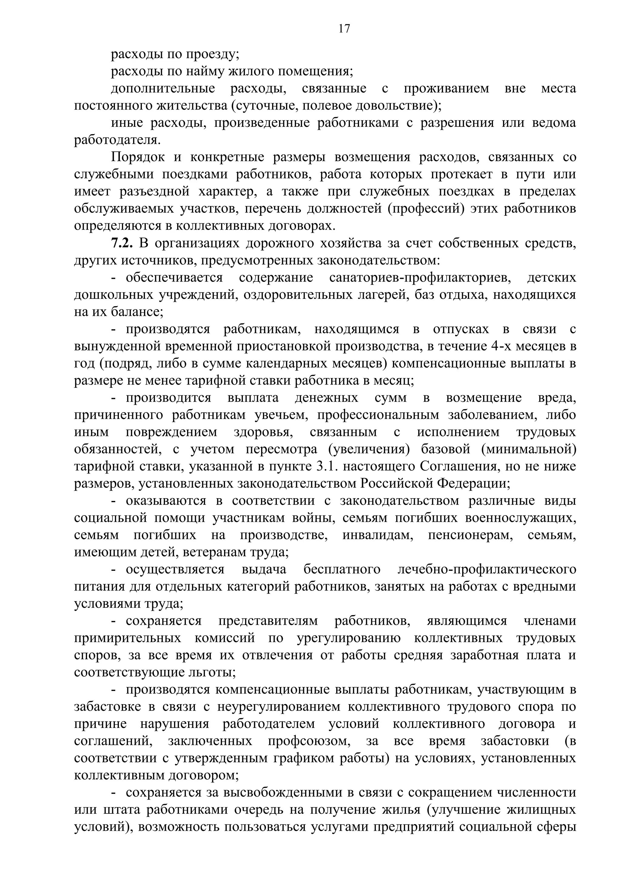 17

расходы по проезду;
расходы по найму жилого помещения;
дополнительные расходы, связанные с проживанием вне места
постоянного жительства (суточные, полевое довольствие);
иные расходы, произведенные работниками с разрешения или ведома
работодателя.
Порядок и конкретные размеры возмещения расходов, связанных со
служебными поездками работников, работа которых протекает в пути или
имеет разъездной характер, а также при служебных поездках в пределах
обслуживаемых участков, перечень должностей (профессий) этих работников
определяются в коллективных договорах.
7.2. В организациях дорожного хозяйства за счет собственных средств,
других источников, предусмотренных законодательством:
- обеспечивается содержание санаториев-профилакториев, детских
дошкольных учреждений, оздоровительных лагерей, баз отдыха, находящихся
на их балансе;
- производятся работникам, находящимся в отпусках в связи с
вынужденной временной приостановкой производства, в течение 4-х месяцев в
год (подряд, либо в сумме календарных месяцев) компенсационные выплаты в
размере не менее тарифной ставки работника в месяц;
- производится выплата денежных сумм в возмещение вреда,
причиненного работникам увечьем, профессиональным заболеванием, либо
иным повреждением здоровья, связанным с исполнением трудовых
обязанностей, с учетом пересмотра (увеличения) базовой (минимальной)
тарифной ставки, указанной в пункте 3.1. настоящего Соглашения, но не ниже
размеров, установленных законодательством Российской Федерации;
- оказываются в соответствии с законодательством различные виды
социальной помощи участникам войны, семьям погибших военнослужащих,
семьям погибших на производстве, инвалидам, пенсионерам, семьям,
имеющим детей, ветеранам труда;
- осуществляется выдача бесплатного лечебно-профилактического
питания для отдельных категорий работников, занятых на работах с вредными
условиями труда;
- сохраняется представителям работников, являющимся членами
примирительных комиссий по урегулированию коллективных трудовых
споров, за все время их отвлечения от работы средняя заработная плата и
соответствующие льготы;
- производятся компенсационные выплаты работникам, участвующим в
забастовке в связи с неурегулированием коллективного трудового спора по
причине нарушения работодателем условий коллективного договора и
соглашений, заключенных профсоюзом, за все время забастовки (в
соответствии с утвержденным графиком работы) на условиях, установленных
коллективным договором;
- сохраняется за высвобожденными в связи с сокращением численности
или штата работниками очередь на получение жилья (улучшение жилищных
условий), возможность пользоваться услугами предприятий социальной сферы

 