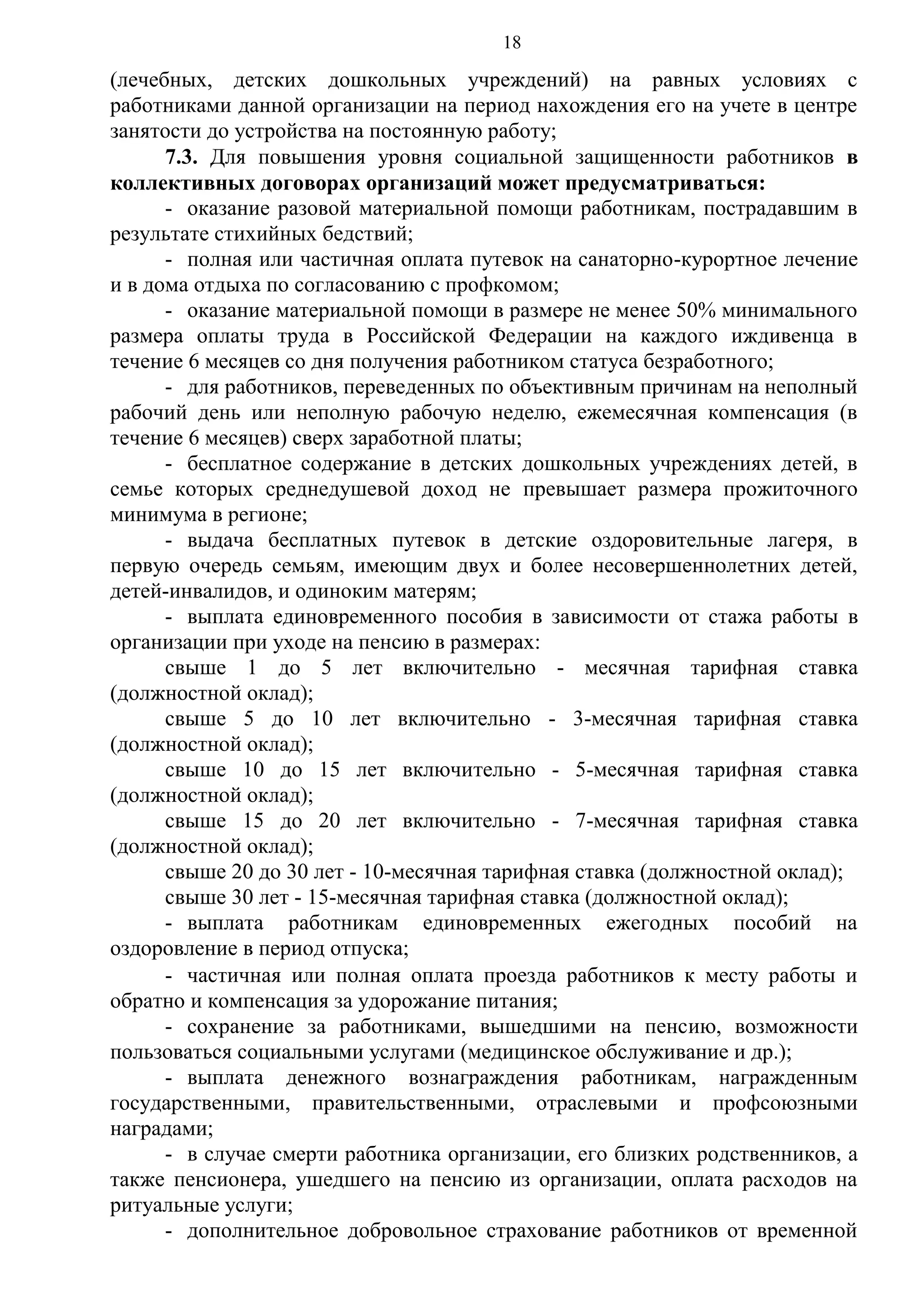 18

(лечебных, детских дошкольных учреждений) на равных условиях с
работниками данной организации на период нахождения его на учете в центре
занятости до устройства на постоянную работу;
7.3. Для повышения уровня социальной защищенности работников в
коллективных договорах организаций может предусматриваться:
- оказание разовой материальной помощи работникам, пострадавшим в
результате стихийных бедствий;
- полная или частичная оплата путевок на санаторно-курортное лечение
и в дома отдыха по согласованию с профкомом;
- оказание материальной помощи в размере не менее 50% минимального
размера оплаты труда в Российской Федерации на каждого иждивенца в
течение 6 месяцев со дня получения работником статуса безработного;
- для работников, переведенных по объективным причинам на неполный
рабочий день или неполную рабочую неделю, ежемесячная компенсация (в
течение 6 месяцев) сверх заработной платы;
- бесплатное содержание в детских дошкольных учреждениях детей, в
семье которых среднедушевой доход не превышает размера прожиточного
минимума в регионе;
- выдача бесплатных путевок в детские оздоровительные лагеря, в
первую очередь семьям, имеющим двух и более несовершеннолетних детей,
детей-инвалидов, и одиноким матерям;
- выплата единовременного пособия в зависимости от стажа работы в
организации при уходе на пенсию в размерах:
свыше 1 до 5 лет включительно - месячная тарифная ставка
(должностной оклад);
свыше 5 до 10 лет включительно - 3-месячная тарифная ставка
(должностной оклад);
свыше 10 до 15 лет включительно - 5-месячная тарифная ставка
(должностной оклад);
свыше 15 до 20 лет включительно - 7-месячная тарифная ставка
(должностной оклад);
свыше 20 до 30 лет - 10-месячная тарифная ставка (должностной оклад);
свыше 30 лет - 15-месячная тарифная ставка (должностной оклад);
- выплата работникам единовременных ежегодных пособий на
оздоровление в период отпуска;
- частичная или полная оплата проезда работников к месту работы и
обратно и компенсация за удорожание питания;
- сохранение за работниками, вышедшими на пенсию, возможности
пользоваться социальными услугами (медицинское обслуживание и др.);
- выплата денежного вознаграждения работникам, награжденным
государственными, правительственными, отраслевыми и профсоюзными
наградами;
- в случае смерти работника организации, его близких родственников, а
также пенсионера, ушедшего на пенсию из организации, оплата расходов на
ритуальные услуги;
- дополнительное добровольное страхование работников от временной

 