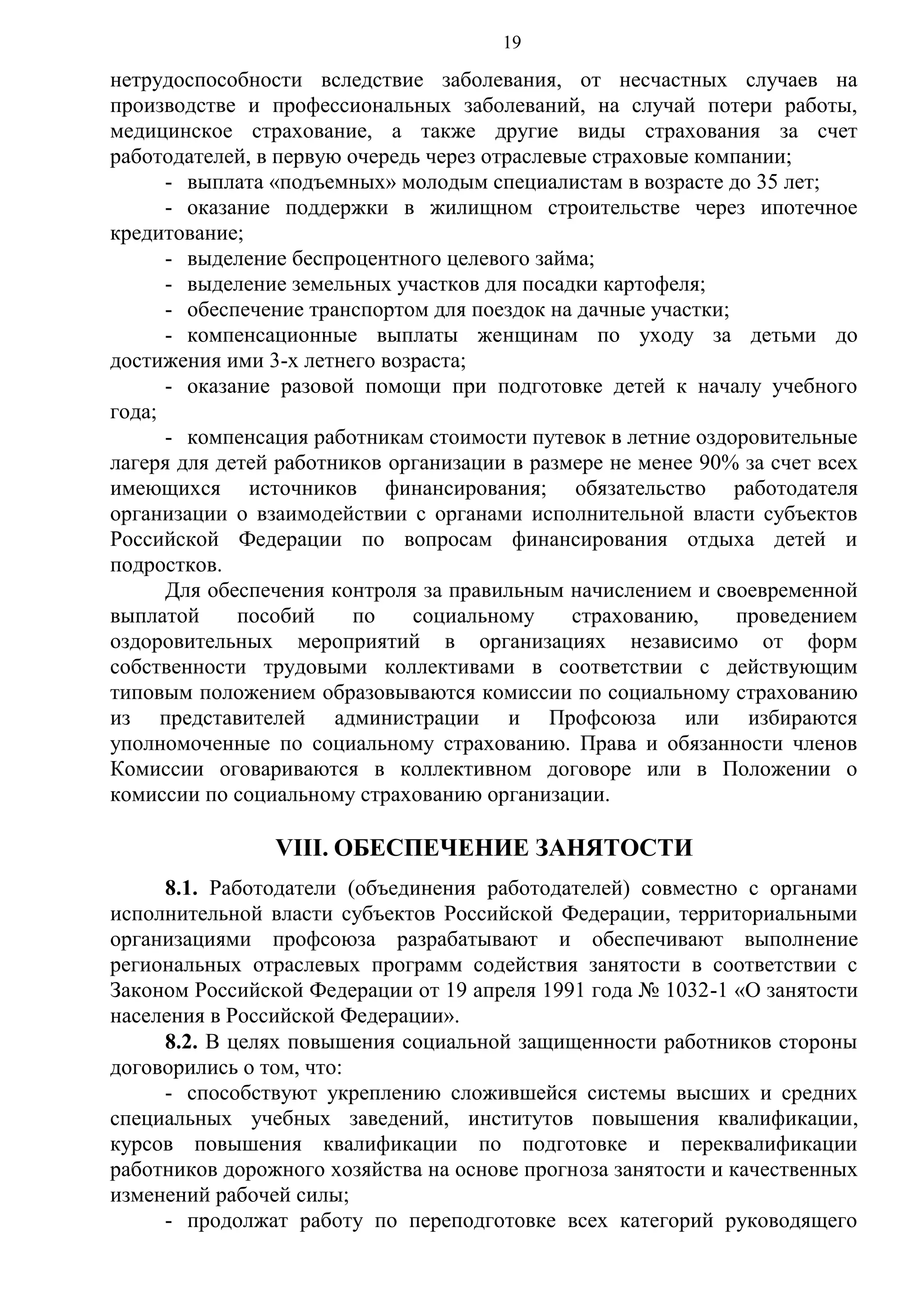 19

нетрудоспособности вследствие заболевания, от несчастных случаев на
производстве и профессиональных заболеваний, на случай потери работы,
медицинское страхование, а также другие виды страхования за счет
работодателей, в первую очередь через отраслевые страховые компании;
- выплата «подъемных» молодым специалистам в возрасте до 35 лет;
- оказание поддержки в жилищном строительстве через ипотечное
кредитование;
- выделение беспроцентного целевого займа;
- выделение земельных участков для посадки картофеля;
- обеспечение транспортом для поездок на дачные участки;
- компенсационные выплаты женщинам по уходу за детьми до
достижения ими 3-х летнего возраста;
- оказание разовой помощи при подготовке детей к началу учебного
года;
- компенсация работникам стоимости путевок в летние оздоровительные
лагеря для детей работников организации в размере не менее 90% за счет всех
имеющихся источников финансирования; обязательство работодателя
организации о взаимодействии с органами исполнительной власти субъектов
Российской Федерации по вопросам финансирования отдыха детей и
подростков.
Для обеспечения контроля за правильным начислением и своевременной
выплатой
пособий
по
социальному
страхованию,
проведением
оздоровительных мероприятий в организациях независимо от форм
собственности трудовыми коллективами в соответствии с действующим
типовым положением образовываются комиссии по социальному страхованию
из представителей администрации и Профсоюза или избираются
уполномоченные по социальному страхованию. Права и обязанности членов
Комиссии оговариваются в коллективном договоре или в Положении о
комиссии по социальному страхованию организации.

VIII. ОБЕСПЕЧЕНИЕ ЗАНЯТОСТИ
8.1. Работодатели (объединения работодателей) совместно с органами
исполнительной власти субъектов Российской Федерации, территориальными
организациями профсоюза разрабатывают и обеспечивают выполнение
региональных отраслевых программ содействия занятости в соответствии с
Законом Российской Федерации от 19 апреля 1991 года № 1032-1 «О занятости
населения в Российской Федерации».
8.2. В целях повышения социальной защищенности работников стороны
договорились о том, что:
- способствуют укреплению сложившейся системы высших и средних
специальных учебных заведений, институтов повышения квалификации,
курсов повышения квалификации по подготовке и переквалификации
работников дорожного хозяйства на основе прогноза занятости и качественных
изменений рабочей силы;
- продолжат работу по переподготовке всех категорий руководящего

 