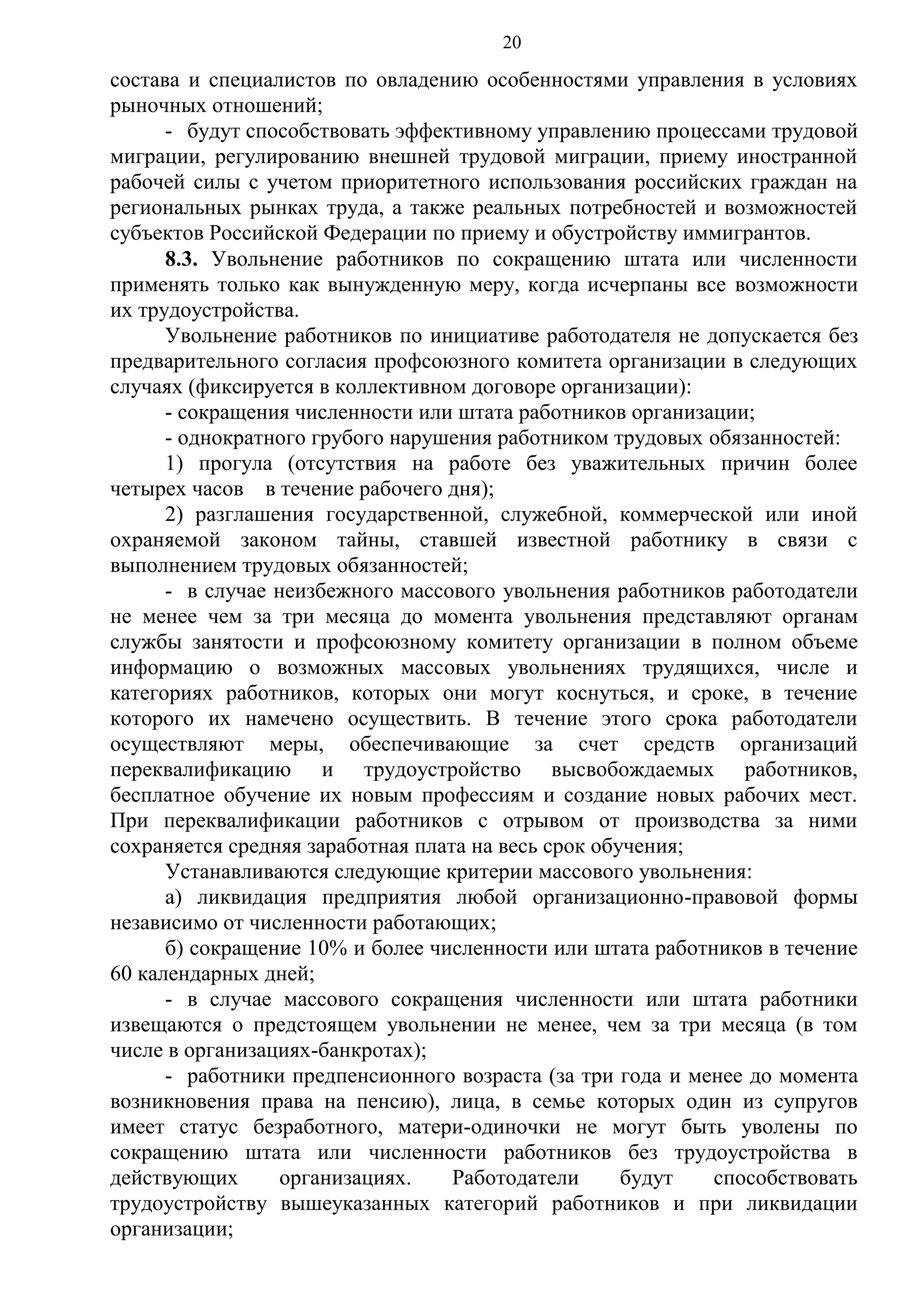 20

состава и специалистов по овладению особенностями управления в условиях
рыночных отношений;
- будут способствовать эффективному управлению процессами трудовой
миграции, регулированию внешней трудовой миграции, приему иностранной
рабочей силы с учетом приоритетного использования российских граждан на
региональных рынках труда, а также реальных потребностей и возможностей
субъектов Российской Федерации по приему и обустройству иммигрантов.
8.3. Увольнение работников по сокращению штата или численности
применять только как вынужденную меру, когда исчерпаны все возможности
их трудоустройства.
Увольнение работников по инициативе работодателя не допускается без
предварительного согласия профсоюзного комитета организации в следующих
случаях (фиксируется в коллективном договоре организации):
- сокращения численности или штата работников организации;
- однократного грубого нарушения работником трудовых обязанностей:
1) прогула (отсутствия на работе без уважительных причин более
четырех часов в течение рабочего дня);
2) разглашения государственной, служебной, коммерческой или иной
охраняемой законом тайны, ставшей известной работнику в связи с
выполнением трудовых обязанностей;
- в случае неизбежного массового увольнения работников работодатели
не менее чем за три месяца до момента увольнения представляют органам
службы занятости и профсоюзному комитету организации в полном объеме
информацию о возможных массовых увольнениях трудящихся, числе и
категориях работников, которых они могут коснуться, и сроке, в течение
которого их намечено осуществить. В течение этого срока работодатели
осуществляют меры, обеспечивающие за счет средств организаций
переквалификацию и трудоустройство высвобождаемых работников,
бесплатное обучение их новым профессиям и создание новых рабочих мест.
При переквалификации работников с отрывом от производства за ними
сохраняется средняя заработная плата на весь срок обучения;
Устанавливаются следующие критерии массового увольнения:
а) ликвидация предприятия любой организационно-правовой формы
независимо от численности работающих;
б) сокращение 10% и более численности или штата работников в течение
60 календарных дней;
- в случае массового сокращения численности или штата работники
извещаются о предстоящем увольнении не менее, чем за три месяца (в том
числе в организациях-банкротах);
- работники предпенсионного возраста (за три года и менее до момента
возникновения права на пенсию), лица, в семье которых один из супругов
имеет статус безработного, матери-одиночки не могут быть уволены по
сокращению штата или численности работников без трудоустройства в
действующих
организациях.
Работодатели
будут
способствовать
трудоустройству вышеуказанных категорий работников и при ликвидации
организации;

 
