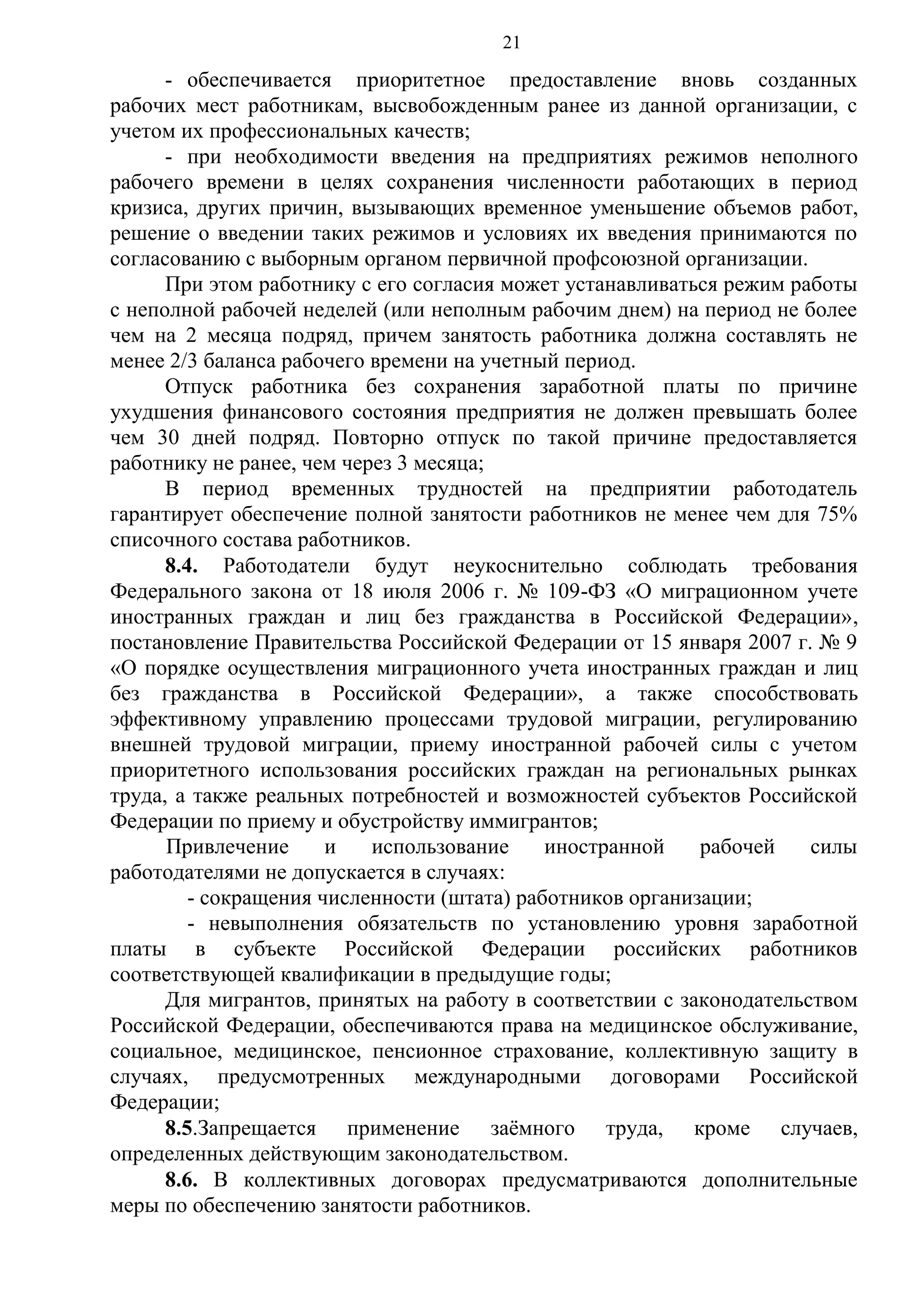 21

- обеспечивается приоритетное предоставление вновь созданных
рабочих мест работникам, высвобожденным ранее из данной организации, с
учетом их профессиональных качеств;
- при необходимости введения на предприятиях режимов неполного
рабочего времени в целях сохранения численности работающих в период
кризиса, других причин, вызывающих временное уменьшение объемов работ,
решение о введении таких режимов и условиях их введения принимаются по
согласованию с выборным органом первичной профсоюзной организации.
При этом работнику с его согласия может устанавливаться режим работы
с неполной рабочей неделей (или неполным рабочим днем) на период не более
чем на 2 месяца подряд, причем занятость работника должна составлять не
менее 2/3 баланса рабочего времени на учетный период.
Отпуск работника без сохранения заработной платы по причине
ухудшения финансового состояния предприятия не должен превышать более
чем 30 дней подряд. Повторно отпуск по такой причине предоставляется
работнику не ранее, чем через 3 месяца;
В период временных трудностей на предприятии работодатель
гарантирует обеспечение полной занятости работников не менее чем для 75%
списочного состава работников.
8.4. Работодатели будут неукоснительно соблюдать требования
Федерального закона от 18 июля 2006 г. № 109-ФЗ «О миграционном учете
иностранных граждан и лиц без гражданства в Российской Федерации»,
постановление Правительства Российской Федерации от 15 января 2007 г. № 9
«О порядке осуществления миграционного учета иностранных граждан и лиц
без гражданства в Российской Федерации», а также способствовать
эффективному управлению процессами трудовой миграции, регулированию
внешней трудовой миграции, приему иностранной рабочей силы с учетом
приоритетного использования российских граждан на региональных рынках
труда, а также реальных потребностей и возможностей субъектов Российской
Федерации по приему и обустройству иммигрантов;
Привлечение
и
использование
иностранной
рабочей
силы
работодателями не допускается в случаях:
- сокращения численности (штата) работников организации;
- невыполнения обязательств по установлению уровня заработной
платы в субъекте Российской Федерации российских работников
соответствующей квалификации в предыдущие годы;
Для мигрантов, принятых на работу в соответствии с законодательством
Российской Федерации, обеспечиваются права на медицинское обслуживание,
социальное, медицинское, пенсионное страхование, коллективную защиту в
случаях, предусмотренных международными договорами Российской
Федерации;
8.5.Запрещается применение заёмного труда, кроме случаев,
определенных действующим законодательством.
8.6. В коллективных договорах предусматриваются дополнительные
меры по обеспечению занятости работников.

 