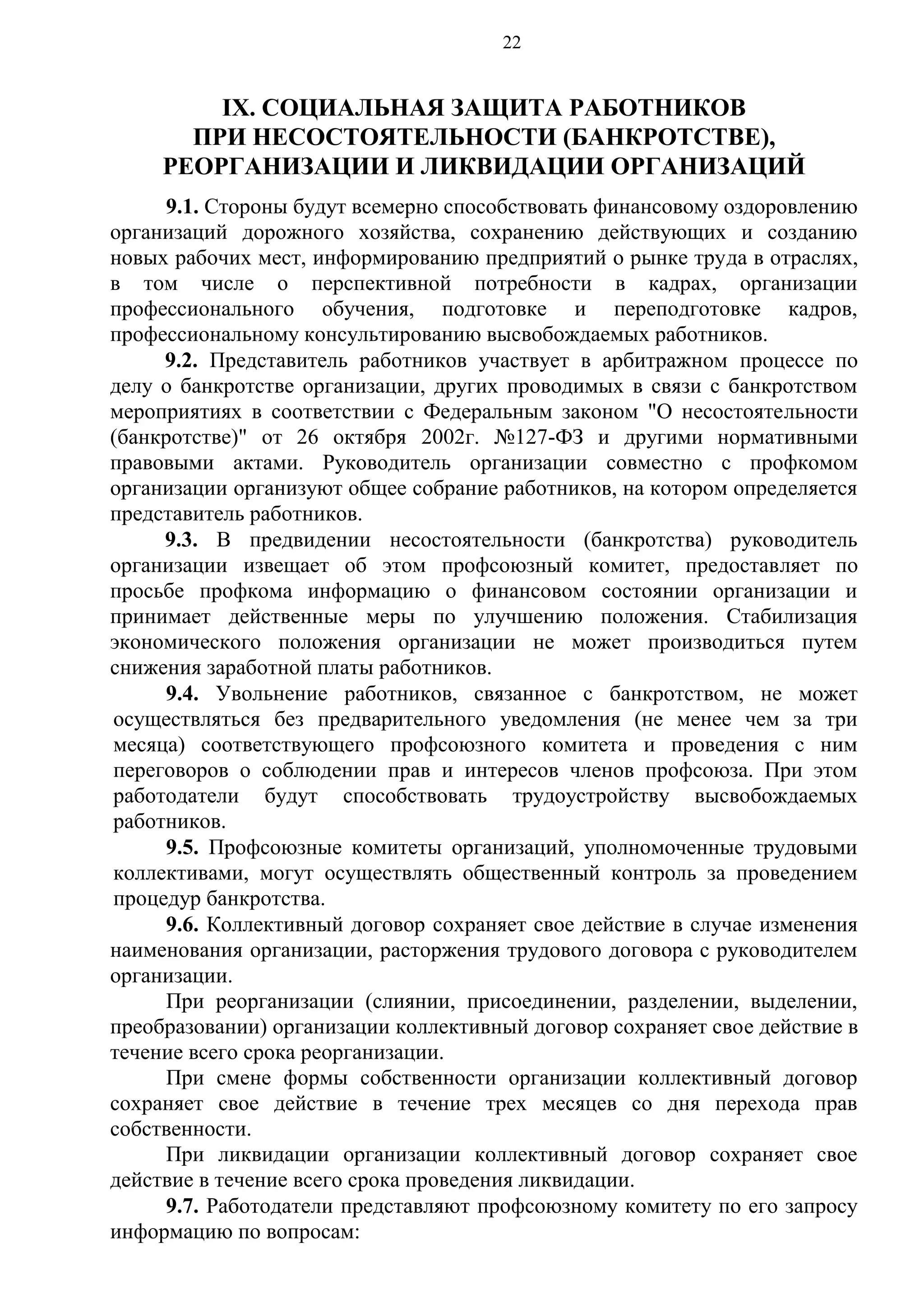 22

IХ. СОЦИАЛЬНАЯ ЗАЩИТА РАБОТНИКОВ
ПРИ НЕСОСТОЯТЕЛЬНОСТИ (БАНКРОТСТВЕ),
РЕОРГАНИЗАЦИИ И ЛИКВИДАЦИИ ОРГАНИЗАЦИЙ
9.1. Стороны будут всемерно способствовать финансовому оздоровлению
организаций дорожного хозяйства, сохранению действующих и созданию
новых рабочих мест, информированию предприятий о рынке труда в отраслях,
в том числе о перспективной потребности в кадрах, организации
профессионального обучения, подготовке и переподготовке кадров,
профессиональному консультированию высвобождаемых работников.
9.2. Представитель работников участвует в арбитражном процессе по
делу о банкротстве организации, других проводимых в связи с банкротством
мероприятиях в соответствии с Федеральным законом "О несостоятельности
(банкротстве)" от 26 октября 2002г. №127-ФЗ и другими нормативными
правовыми актами. Руководитель организации совместно с профкомом
организации организуют общее собрание работников, на котором определяется
представитель работников.
9.3. В предвидении несостоятельности (банкротства) руководитель
организации извещает об этом профсоюзный комитет, предоставляет по
просьбе профкома информацию о финансовом состоянии организации и
принимает действенные меры по улучшению положения. Стабилизация
экономического положения организации не может производиться путем
снижения заработной платы работников.
9.4. Увольнение работников, связанное с банкротством, не может
осуществляться без предварительного уведомления (не менее чем за три
месяца) соответствующего профсоюзного комитета и проведения с ним
переговоров о соблюдении прав и интересов членов профсоюза. При этом
работодатели будут способствовать трудоустройству высвобождаемых
работников.
9.5. Профсоюзные комитеты организаций, уполномоченные трудовыми
коллективами, могут осуществлять общественный контроль за проведением
процедур банкротства.
9.6. Коллективный договор сохраняет свое действие в случае изменения
наименования организации, расторжения трудового договора с руководителем
организации.
При реорганизации (слиянии, присоединении, разделении, выделении,
преобразовании) организации коллективный договор сохраняет свое действие в
течение всего срока реорганизации.
При смене формы собственности организации коллективный договор
сохраняет свое действие в течение трех месяцев со дня перехода прав
собственности.
При ликвидации организации коллективный договор сохраняет свое
действие в течение всего срока проведения ликвидации.
9.7. Работодатели представляют профсоюзному комитету по его запросу
информацию по вопросам:

 