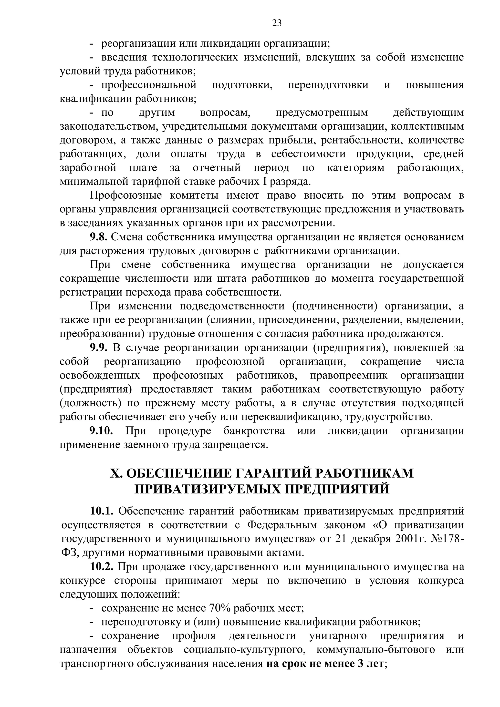 23

- реорганизации или ликвидации организации;
- введения технологических изменений, влекущих за собой изменение
условий труда работников;
- профессиональной подготовки, переподготовки и повышения
квалификации работников;
- по
другим
вопросам,
предусмотренным
действующим
законодательством, учредительными документами организации, коллективным
договором, а также данные о размерах прибыли, рентабельности, количестве
работающих, доли оплаты труда в себестоимости продукции, средней
заработной плате за отчетный период по категориям работающих,
минимальной тарифной ставке рабочих I разряда.
Профсоюзные комитеты имеют право вносить по этим вопросам в
органы управления организацией соответствующие предложения и участвовать
в заседаниях указанных органов при их рассмотрении.
9.8. Смена собственника имущества организации не является основанием
для расторжения трудовых договоров с работниками организации.
При смене собственника имущества организации не допускается
сокращение численности или штата работников до момента государственной
регистрации перехода права собственности.
При изменении подведомственности (подчиненности) организации, а
также при ее реорганизации (слиянии, присоединении, разделении, выделении,
преобразовании) трудовые отношения с согласия работника продолжаются.
9.9. В случае реорганизации организации (предприятия), повлекшей за
собой реорганизацию профсоюзной организации, сокращение числа
освобожденных профсоюзных работников, правопреемник организации
(предприятия) предоставляет таким работникам соответствующую работу
(должность) по прежнему месту работы, а в случае отсутствия подходящей
работы обеспечивает его учебу или переквалификацию, трудоустройство.
9.10. При процедуре банкротства или ликвидации организации
применение заемного труда запрещается.

Х. ОБЕСПЕЧЕНИЕ ГАРАНТИЙ РАБОТНИКАМ
ПРИВАТИЗИРУЕМЫХ ПРЕДПРИЯТИЙ
10.1. Обеспечение гарантий работникам приватизируемых предприятий
осуществляется в соответствии с Федеральным законом «О приватизации
государственного и муниципального имущества» от 21 декабря 2001г. №178ФЗ, другими нормативными правовыми актами.
10.2. При продаже государственного или муниципального имущества на
конкурсе стороны принимают меры по включению в условия конкурса
следующих положений:
- сохранение не менее 70% рабочих мест;
- переподготовку и (или) повышение квалификации работников;
- сохранение профиля деятельности унитарного предприятия и
назначения объектов социально-культурного, коммунально-бытового или
транспортного обслуживания населения на срок не менее 3 лет;

 