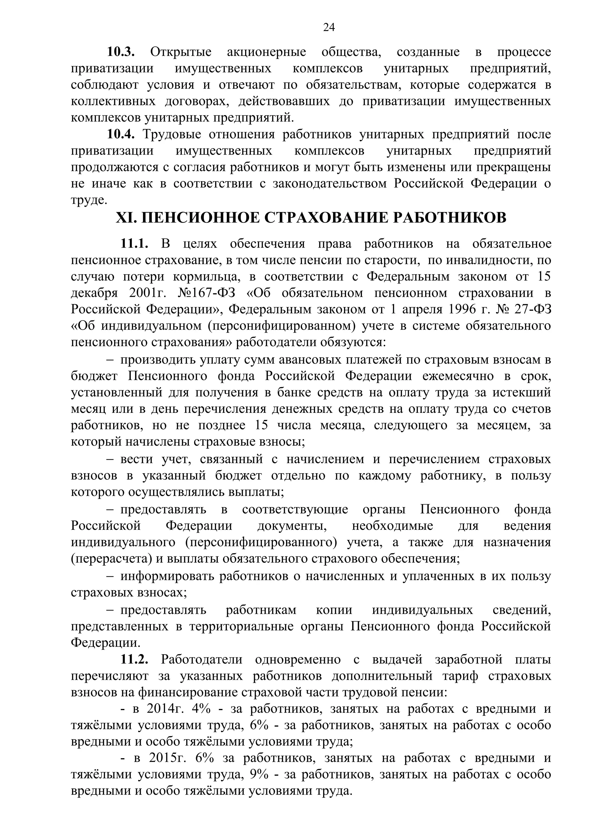 24

10.3. Открытые акционерные общества, созданные в процессе
приватизации
имущественных
комплексов унитарных предприятий,
соблюдают условия и отвечают по обязательствам, которые содержатся в
коллективных договорах, действовавших до приватизации имущественных
комплексов унитарных предприятий.
10.4. Трудовые отношения работников унитарных предприятий после
приватизации
имущественных
комплексов
унитарных
предприятий
продолжаются с согласия работников и могут быть изменены или прекращены
не иначе как в соответствии с законодательством Российской Федерации о
труде.

XI. ПЕНСИОННОЕ СТРАХОВАНИЕ РАБОТНИКОВ
11.1. В целях обеспечения права работников на обязательное
пенсионное страхование, в том числе пенсии по старости, по инвалидности, по
случаю потери кормильца, в соответствии с Федеральным законом от 15
декабря 2001г. №167-ФЗ «Об обязательном пенсионном страховании в
Российской Федерации», Федеральным законом от 1 апреля 1996 г. № 27-ФЗ
«Об индивидуальном (персонифицированном) учете в системе обязательного
пенсионного страхования» работодатели обязуются:
 производить уплату сумм авансовых платежей по страховым взносам в
бюджет Пенсионного фонда Российской Федерации ежемесячно в срок,
установленный для получения в банке средств на оплату труда за истекший
месяц или в день перечисления денежных средств на оплату труда со счетов
работников, но не позднее 15 числа месяца, следующего за месяцем, за
который начислены страховые взносы;
 вести учет, связанный с начислением и перечислением страховых
взносов в указанный бюджет отдельно по каждому работнику, в пользу
которого осуществлялись выплаты;
 предоставлять в соответствующие органы Пенсионного фонда
Российской
Федерации
документы,
необходимые
для
ведения
индивидуального (персонифицированного) учета, а также для назначения
(перерасчета) и выплаты обязательного страхового обеспечения;
 информировать работников о начисленных и уплаченных в их пользу
страховых взносах;
 предоставлять работникам копии индивидуальных сведений,
представленных в территориальные органы Пенсионного фонда Российской
Федерации.
11.2. Работодатели одновременно с выдачей заработной платы
перечисляют за указанных работников дополнительный тариф страховых
взносов на финансирование страховой части трудовой пенсии:
- в 2014г. 4% - за работников, занятых на работах с вредными и
тяжёлыми условиями труда, 6% - за работников, занятых на работах с особо
вредными и особо тяжёлыми условиями труда;
- в 2015г. 6% за работников, занятых на работах с вредными и
тяжёлыми условиями труда, 9% - за работников, занятых на работах с особо
вредными и особо тяжёлыми условиями труда.

 