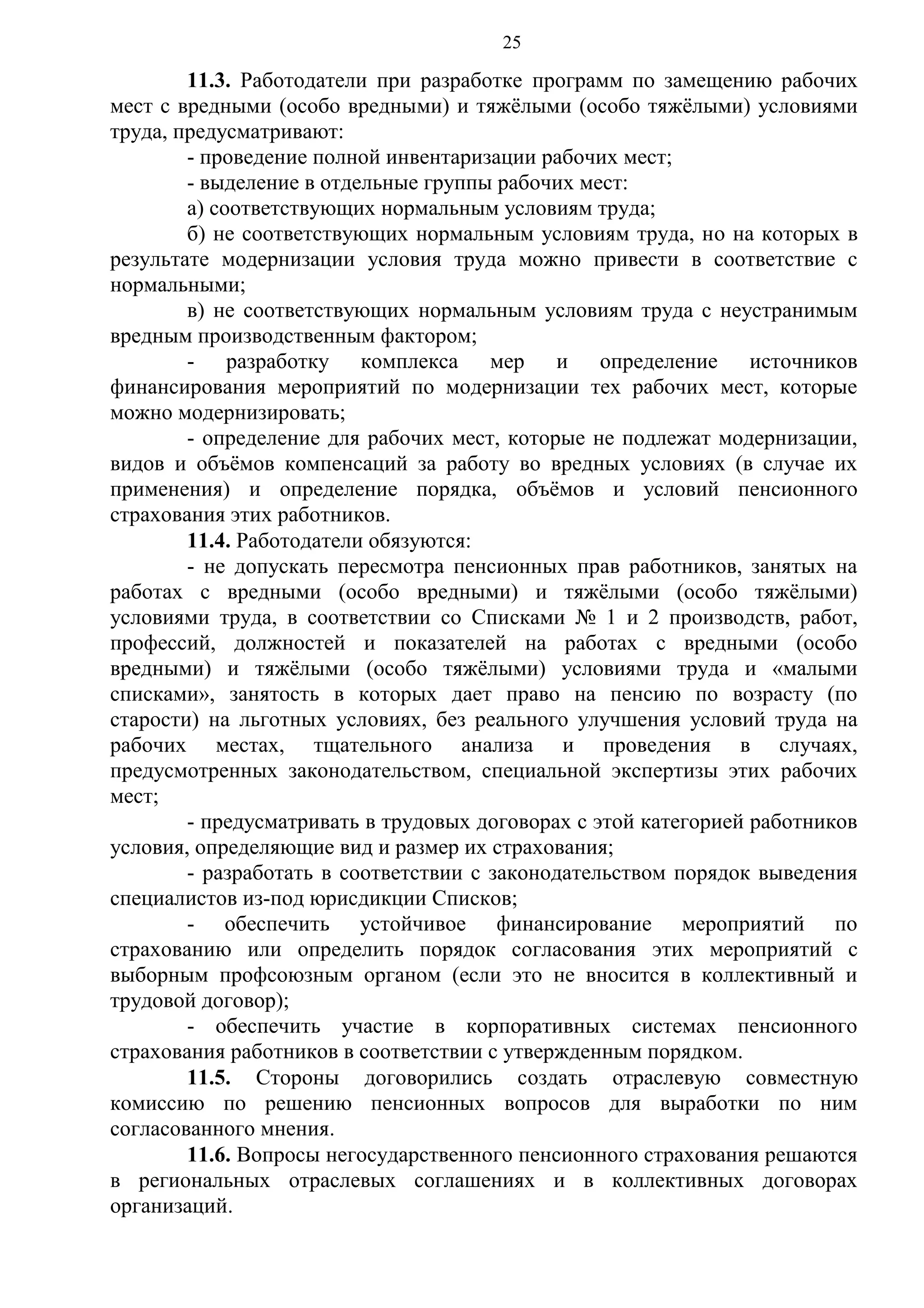 25

11.3. Работодатели при разработке программ по замещению рабочих
мест с вредными (особо вредными) и тяжёлыми (особо тяжёлыми) условиями
труда, предусматривают:
- проведение полной инвентаризации рабочих мест;
- выделение в отдельные группы рабочих мест:
а) соответствующих нормальным условиям труда;
б) не соответствующих нормальным условиям труда, но на которых в
результате модернизации условия труда можно привести в соответствие с
нормальными;
в) не соответствующих нормальным условиям труда с неустранимым
вредным производственным фактором;
- разработку комплекса мер и определение источников
финансирования мероприятий по модернизации тех рабочих мест, которые
можно модернизировать;
- определение для рабочих мест, которые не подлежат модернизации,
видов и объёмов компенсаций за работу во вредных условиях (в случае их
применения) и определение порядка, объёмов и условий пенсионного
страхования этих работников.
11.4. Работодатели обязуются:
- не допускать пересмотра пенсионных прав работников, занятых на
работах с вредными (особо вредными) и тяжёлыми (особо тяжёлыми)
условиями труда, в соответствии со Списками № 1 и 2 производств, работ,
профессий, должностей и показателей на работах с вредными (особо
вредными) и тяжёлыми (особо тяжёлыми) условиями труда и «малыми
списками», занятость в которых дает право на пенсию по возрасту (по
старости) на льготных условиях, без реального улучшения условий труда на
рабочих местах, тщательного анализа и проведения в случаях,
предусмотренных законодательством, специальной экспертизы этих рабочих
мест;
- предусматривать в трудовых договорах с этой категорией работников
условия, определяющие вид и размер их страхования;
- разработать в соответствии с законодательством порядок выведения
специалистов из-под юрисдикции Списков;
- обеспечить устойчивое финансирование мероприятий по
страхованию или определить порядок согласования этих мероприятий с
выборным профсоюзным органом (если это не вносится в коллективный и
трудовой договор);
- обеспечить участие в корпоративных системах пенсионного
страхования работников в соответствии с утвержденным порядком.
11.5. Стороны договорились создать отраслевую совместную
комиссию по решению пенсионных вопросов для выработки по ним
согласованного мнения.
11.6. Вопросы негосударственного пенсионного страхования решаются
в региональных отраслевых соглашениях и в коллективных договорах
организаций.

 