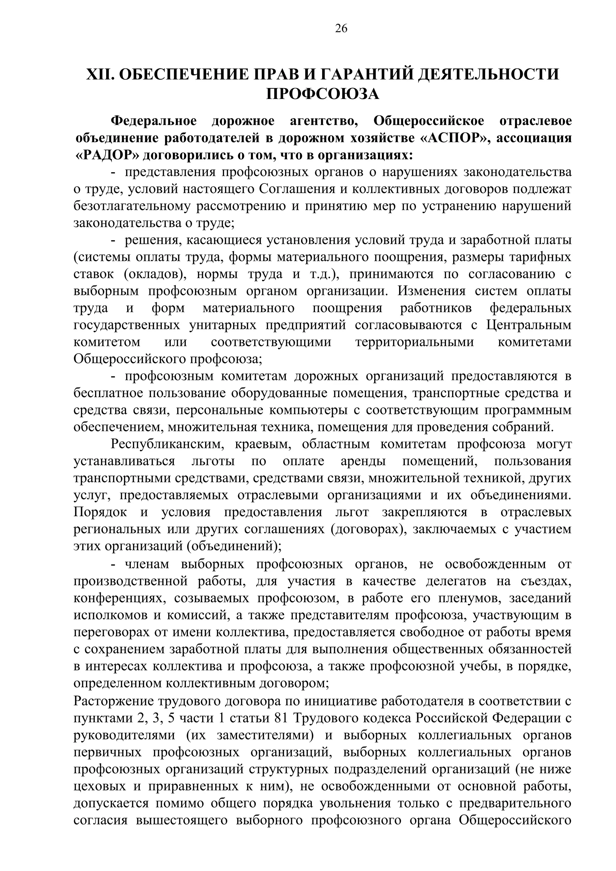 26

XII. ОБЕСПЕЧЕНИЕ ПРАВ И ГАРАНТИЙ ДЕЯТЕЛЬНОСТИ
ПРОФСОЮЗА
Федеральное дорожное агентство, Общероссийское отраслевое
объединение работодателей в дорожном хозяйстве «АСПОР», ассоциация
«РАДОР» договорились о том, что в организациях:
- представления профсоюзных органов о нарушениях законодательства
о труде, условий настоящего Соглашения и коллективных договоров подлежат
безотлагательному рассмотрению и принятию мер по устранению нарушений
законодательства о труде;
- решения, касающиеся установления условий труда и заработной платы
(системы оплаты труда, формы материального поощрения, размеры тарифных
ставок (окладов), нормы труда и т.д.), принимаются по согласованию с
выборным профсоюзным органом организации. Изменения систем оплаты
труда и форм материального поощрения работников федеральных
государственных унитарных предприятий согласовываются с Центральным
комитетом
или
соответствующими
территориальными
комитетами
Общероссийского профсоюза;
- профсоюзным комитетам дорожных организаций предоставляются в
бесплатное пользование оборудованные помещения, транспортные средства и
средства связи, персональные компьютеры с соответствующим программным
обеспечением, множительная техника, помещения для проведения собраний.
Республиканским, краевым, областным комитетам профсоюза могут
устанавливаться льготы по оплате аренды помещений, пользования
транспортными средствами, средствами связи, множительной техникой, других
услуг, предоставляемых отраслевыми организациями и их объединениями.
Порядок и условия предоставления льгот закрепляются в отраслевых
региональных или других соглашениях (договорах), заключаемых с участием
этих организаций (объединений);
- членам выборных профсоюзных органов, не освобожденным от
производственной работы, для участия в качестве делегатов на съездах,
конференциях, созываемых профсоюзом, в работе его пленумов, заседаний
исполкомов и комиссий, а также представителям профсоюза, участвующим в
переговорах от имени коллектива, предоставляется свободное от работы время
с сохранением заработной платы для выполнения общественных обязанностей
в интересах коллектива и профсоюза, а также профсоюзной учебы, в порядке,
определенном коллективным договором;
Расторжение трудового договора по инициативе работодателя в соответствии с
пунктами 2, 3, 5 части 1 статьи 81 Трудового кодекса Российской Федерации с
руководителями (их заместителями) и выборных коллегиальных органов
первичных профсоюзных организаций, выборных коллегиальных органов
профсоюзных организаций структурных подразделений организаций (не ниже
цеховых и приравненных к ним), не освобожденными от основной работы,
допускается помимо общего порядка увольнения только с предварительного
согласия вышестоящего выборного профсоюзного органа Общероссийского

 