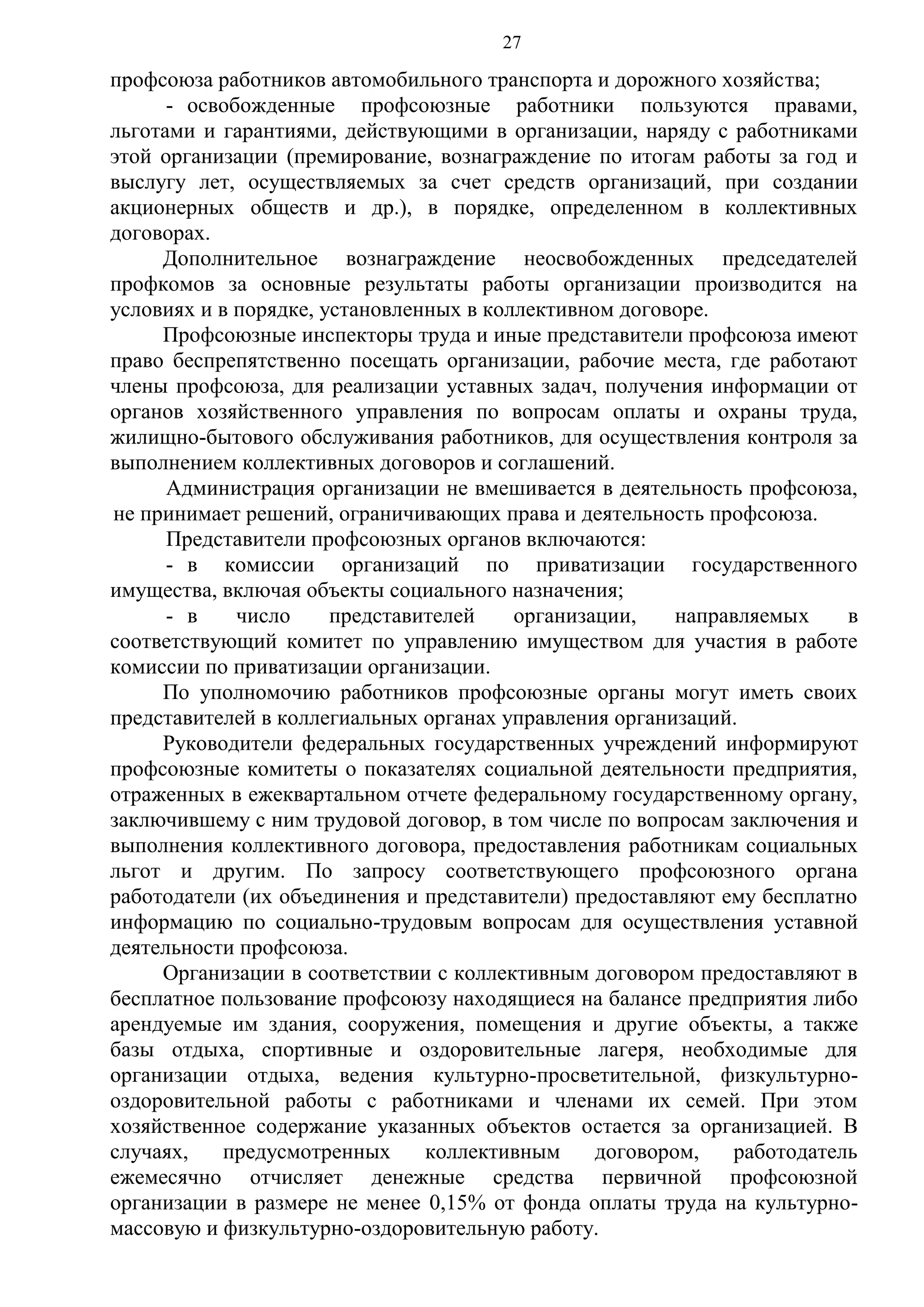 27

профсоюза работников автомобильного транспорта и дорожного хозяйства;
- освобожденные профсоюзные работники пользуются правами,
льготами и гарантиями, действующими в организации, наряду с работниками
этой организации (премирование, вознаграждение по итогам работы за год и
выслугу лет, осуществляемых за счет средств организаций, при создании
акционерных обществ и др.), в порядке, определенном в коллективных
договорах.
Дополнительное вознаграждение неосвобожденных председателей
профкомов за основные результаты работы организации производится на
условиях и в порядке, установленных в коллективном договоре.
Профсоюзные инспекторы труда и иные представители профсоюза имеют
право беспрепятственно посещать организации, рабочие места, где работают
члены профсоюза, для реализации уставных задач, получения информации от
органов хозяйственного управления по вопросам оплаты и охраны труда,
жилищно-бытового обслуживания работников, для осуществления контроля за
выполнением коллективных договоров и соглашений.
Администрация организации не вмешивается в деятельность профсоюза,
не принимает решений, ограничивающих права и деятельность профсоюза.
Представители профсоюзных органов включаются:
- в комиссии организаций по приватизации государственного
имущества, включая объекты социального назначения;
- в
число
представителей
организации,
направляемых
в
соответствующий комитет по управлению имуществом для участия в работе
комиссии по приватизации организации.
По уполномочию работников профсоюзные органы могут иметь своих
представителей в коллегиальных органах управления организаций.
Руководители федеральных государственных учреждений информируют
профсоюзные комитеты о показателях социальной деятельности предприятия,
отраженных в ежеквартальном отчете федеральному государственному органу,
заключившему с ним трудовой договор, в том числе по вопросам заключения и
выполнения коллективного договора, предоставления работникам социальных
льгот и другим. По запросу соответствующего профсоюзного органа
работодатели (их объединения и представители) предоставляют ему бесплатно
информацию по социально-трудовым вопросам для осуществления уставной
деятельности профсоюза.
Организации в соответствии с коллективным договором предоставляют в
бесплатное пользование профсоюзу находящиеся на балансе предприятия либо
арендуемые им здания, сооружения, помещения и другие объекты, а также
базы отдыха, спортивные и оздоровительные лагеря, необходимые для
организации отдыха, ведения культурно-просветительной, физкультурнооздоровительной работы с работниками и членами их семей. При этом
хозяйственное содержание указанных объектов остается за организацией. В
случаях,
предусмотренных
коллективным
договором,
работодатель
ежемесячно отчисляет денежные средства первичной профсоюзной
организации в размере не менее 0,15% от фонда оплаты труда на культурномассовую и физкультурно-оздоровительную работу.

 