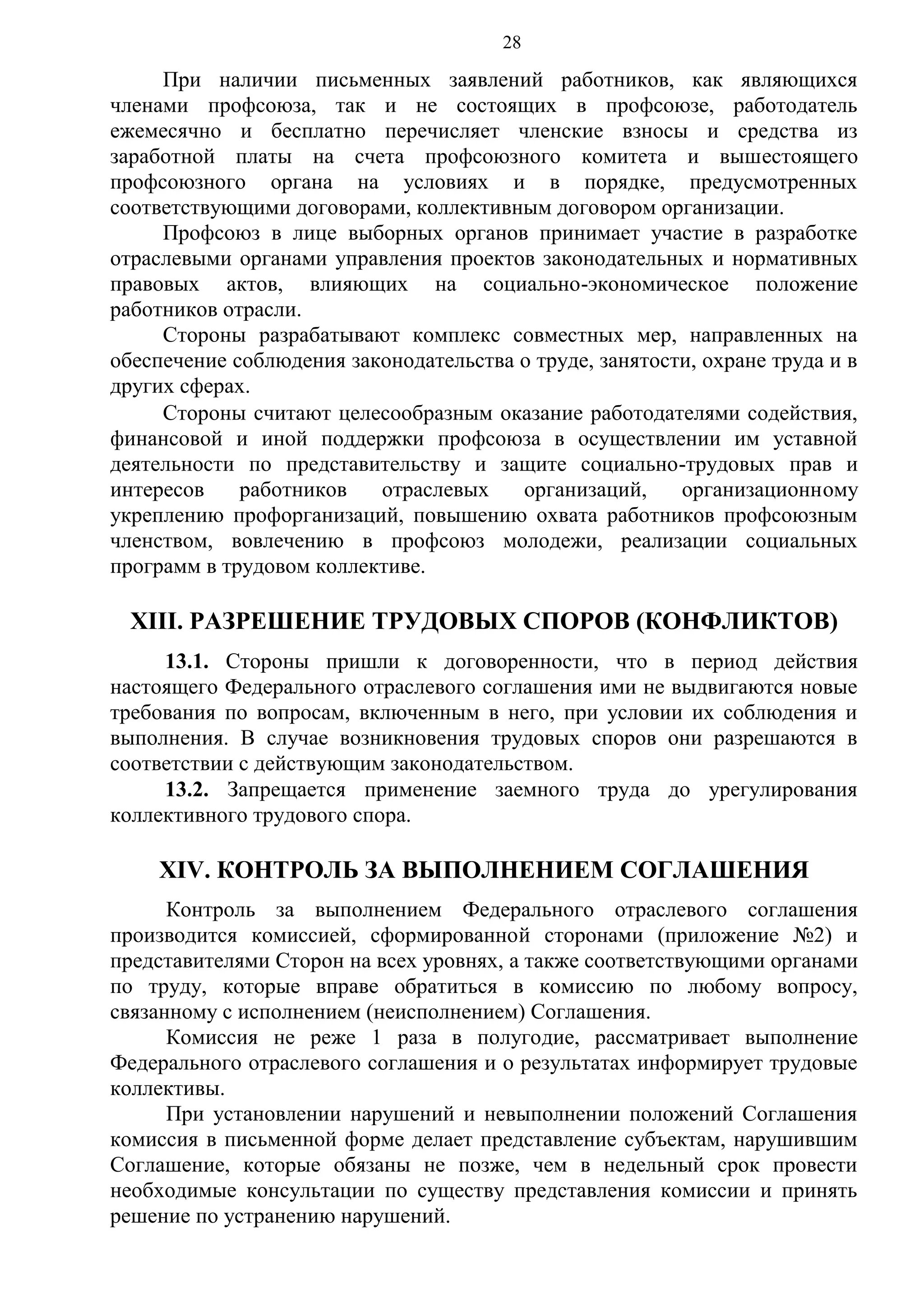 28

При наличии письменных заявлений работников, как являющихся
членами профсоюза, так и не состоящих в профсоюзе, работодатель
ежемесячно и бесплатно перечисляет членские взносы и средства из
заработной платы на счета профсоюзного комитета и вышестоящего
профсоюзного органа на условиях и в порядке, предусмотренных
соответствующими договорами, коллективным договором организации.
Профсоюз в лице выборных органов принимает участие в разработке
отраслевыми органами управления проектов законодательных и нормативных
правовых актов, влияющих на социально-экономическое положение
работников отрасли.
Стороны разрабатывают комплекс совместных мер, направленных на
обеспечение соблюдения законодательства о труде, занятости, охране труда и в
других сферах.
Стороны считают целесообразным оказание работодателями содействия,
финансовой и иной поддержки профсоюза в осуществлении им уставной
деятельности по представительству и защите социально-трудовых прав и
интересов
работников
отраслевых
организаций,
организационному
укреплению профорганизаций, повышению охвата работников профсоюзным
членством, вовлечению в профсоюз молодежи, реализации социальных
программ в трудовом коллективе.

XIII. РАЗРЕШЕНИЕ ТРУДОВЫХ СПОРОВ (КОНФЛИКТОВ)
13.1. Стороны пришли к договоренности, что в период действия
настоящего Федерального отраслевого соглашения ими не выдвигаются новые
требования по вопросам, включенным в него, при условии их соблюдения и
выполнения. В случае возникновения трудовых споров они разрешаются в
соответствии с действующим законодательством.
13.2. Запрещается применение заемного труда до урегулирования
коллективного трудового спора.

XIV. КОНТРОЛЬ ЗА ВЫПОЛНЕНИЕМ СОГЛАШЕНИЯ
Контроль за выполнением Федерального отраслевого соглашения
производится комиссией, сформированной сторонами (приложение №2) и
представителями Сторон на всех уровнях, а также соответствующими органами
по труду, которые вправе обратиться в комиссию по любому вопросу,
связанному с исполнением (неисполнением) Соглашения.
Комиссия не реже 1 раза в полугодие, рассматривает выполнение
Федерального отраслевого соглашения и о результатах информирует трудовые
коллективы.
При установлении нарушений и невыполнении положений Соглашения
комиссия в письменной форме делает представление субъектам, нарушившим
Соглашение, которые обязаны не позже, чем в недельный срок провести
необходимые консультации по существу представления комиссии и принять
решение по устранению нарушений.

 