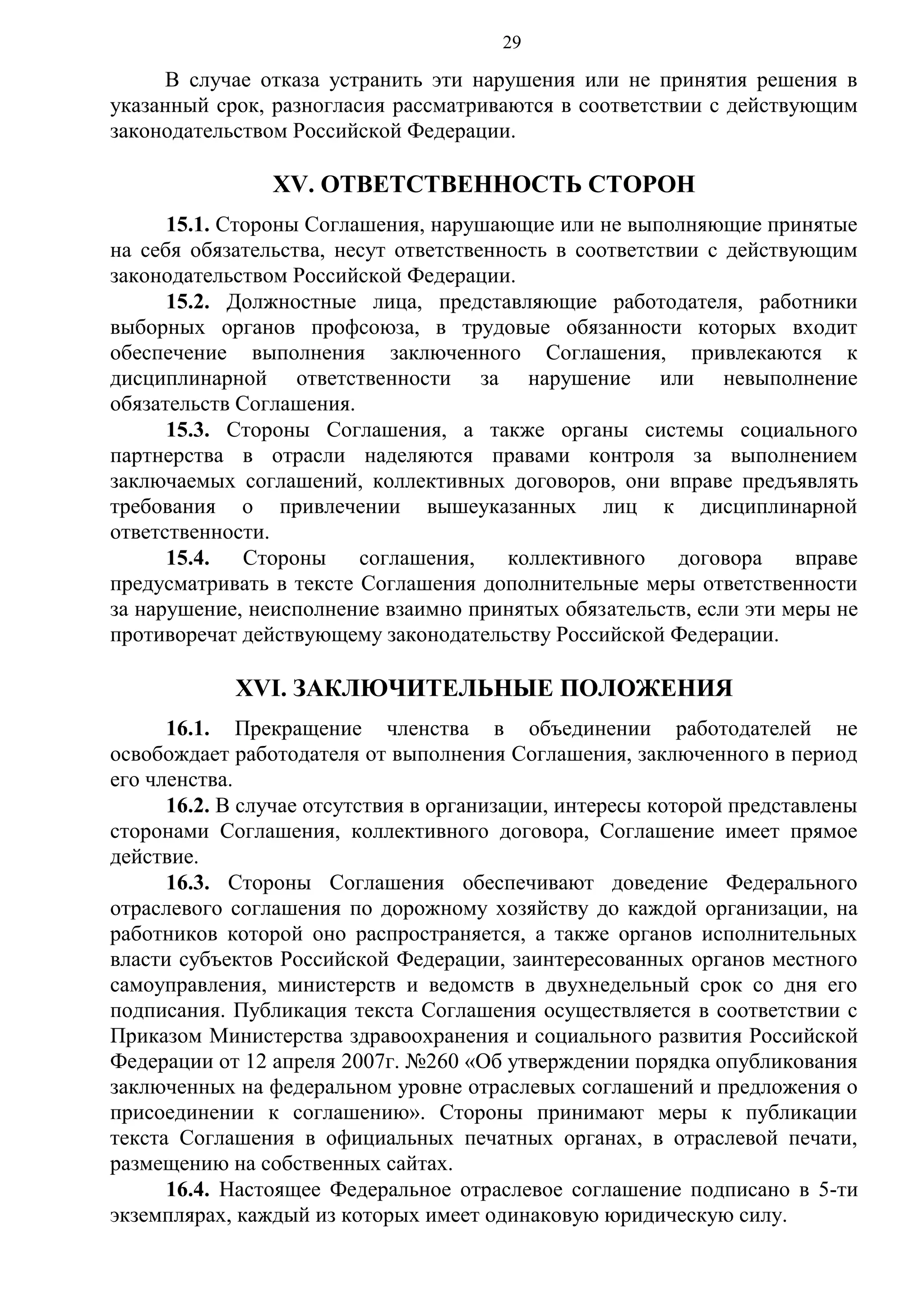 29

В случае отказа устранить эти нарушения или не принятия решения в
указанный срок, разногласия рассматриваются в соответствии с действующим
законодательством Российской Федерации.

XV. ОТВЕТСТВЕННОСТЬ СТОРОН
15.1. Стороны Соглашения, нарушающие или не выполняющие принятые
на себя обязательства, несут ответственность в соответствии с действующим
законодательством Российской Федерации.
15.2. Должностные лица, представляющие работодателя, работники
выборных органов профсоюза, в трудовые обязанности которых входит
обеспечение выполнения заключенного Соглашения, привлекаются к
дисциплинарной ответственности за нарушение или невыполнение
обязательств Соглашения.
15.3. Стороны Соглашения, а также органы системы социального
партнерства в отрасли наделяются правами контроля за выполнением
заключаемых соглашений, коллективных договоров, они вправе предъявлять
требования о привлечении вышеуказанных лиц к дисциплинарной
ответственности.
15.4.
Стороны
соглашения,
коллективного
договора
вправе
предусматривать в тексте Соглашения дополнительные меры ответственности
за нарушение, неисполнение взаимно принятых обязательств, если эти меры не
противоречат действующему законодательству Российской Федерации.

XVI. ЗАКЛЮЧИТЕЛЬНЫЕ ПОЛОЖЕНИЯ
16.1. Прекращение членства в объединении работодателей не
освобождает работодателя от выполнения Соглашения, заключенного в период
его членства.
16.2. В случае отсутствия в организации, интересы которой представлены
сторонами Соглашения, коллективного договора, Соглашение имеет прямое
действие.
16.3. Стороны Соглашения обеспечивают доведение Федерального
отраслевого соглашения по дорожному хозяйству до каждой организации, на
работников которой оно распространяется, а также органов исполнительных
власти субъектов Российской Федерации, заинтересованных органов местного
самоуправления, министерств и ведомств в двухнедельный срок со дня его
подписания. Публикация текста Соглашения осуществляется в соответствии с
Приказом Министерства здравоохранения и социального развития Российской
Федерации от 12 апреля 2007г. №260 «Об утверждении порядка опубликования
заключенных на федеральном уровне отраслевых соглашений и предложения о
присоединении к соглашению». Стороны принимают меры к публикации
текста Соглашения в официальных печатных органах, в отраслевой печати,
размещению на собственных сайтах.
16.4. Настоящее Федеральное отраслевое соглашение подписано в 5-ти
экземплярах, каждый из которых имеет одинаковую юридическую силу.

 