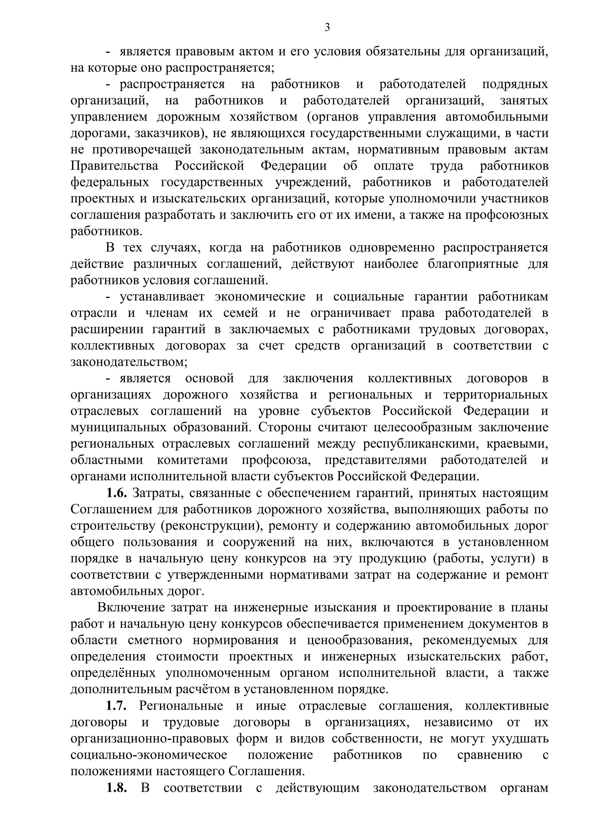 3

- является правовым актом и его условия обязательны для организаций,
на которые оно распространяется;
- распространяется на работников и работодателей подрядных
организаций, на работников и работодателей организаций, занятых
управлением дорожным хозяйством (органов управления автомобильными
дорогами, заказчиков), не являющихся государственными служащими, в части
не противоречащей законодательным актам, нормативным правовым актам
Правительства Российской Федерации об оплате труда работников
федеральных государственных учреждений, работников и работодателей
проектных и изыскательских организаций, которые уполномочили участников
соглашения разработать и заключить его от их имени, а также на профсоюзных
работников.
В тех случаях, когда на работников одновременно распространяется
действие различных соглашений, действуют наиболее благоприятные для
работников условия соглашений.
- устанавливает экономические и социальные гарантии работникам
отрасли и членам их семей и не ограничивает права работодателей в
расширении гарантий в заключаемых с работниками трудовых договорах,
коллективных договорах за счет средств организаций в соответствии с
законодательством;
- является основой для заключения коллективных договоров в
организациях дорожного хозяйства и региональных и территориальных
отраслевых соглашений на уровне субъектов Российской Федерации и
муниципальных образований. Стороны считают целесообразным заключение
региональных отраслевых соглашений между республиканскими, краевыми,
областными комитетами профсоюза, представителями работодателей и
органами исполнительной власти субъектов Российской Федерации.
1.6. Затраты, связанные с обеспечением гарантий, принятых настоящим
Соглашением для работников дорожного хозяйства, выполняющих работы по
строительству (реконструкции), ремонту и содержанию автомобильных дорог
общего пользования и сооружений на них, включаются в установленном
порядке в начальную цену конкурсов на эту продукцию (работы, услуги) в
соответствии с утвержденными нормативами затрат на содержание и ремонт
автомобильных дорог.
Включение затрат на инженерные изыскания и проектирование в планы
работ и начальную цену конкурсов обеспечивается применением документов в
области сметного нормирования и ценообразования, рекомендуемых для
определения стоимости проектных и инженерных изыскательских работ,
определённых уполномоченным органом исполнительной власти, а также
дополнительным расчётом в установленном порядке.
1.7. Региональные и иные отраслевые соглашения, коллективные
договоры и трудовые договоры в организациях, независимо от их
организационно-правовых форм и видов собственности, не могут ухудшать
социально-экономическое положение работников по сравнению с
положениями настоящего Соглашения.
1.8. В соответствии с действующим законодательством органам

 