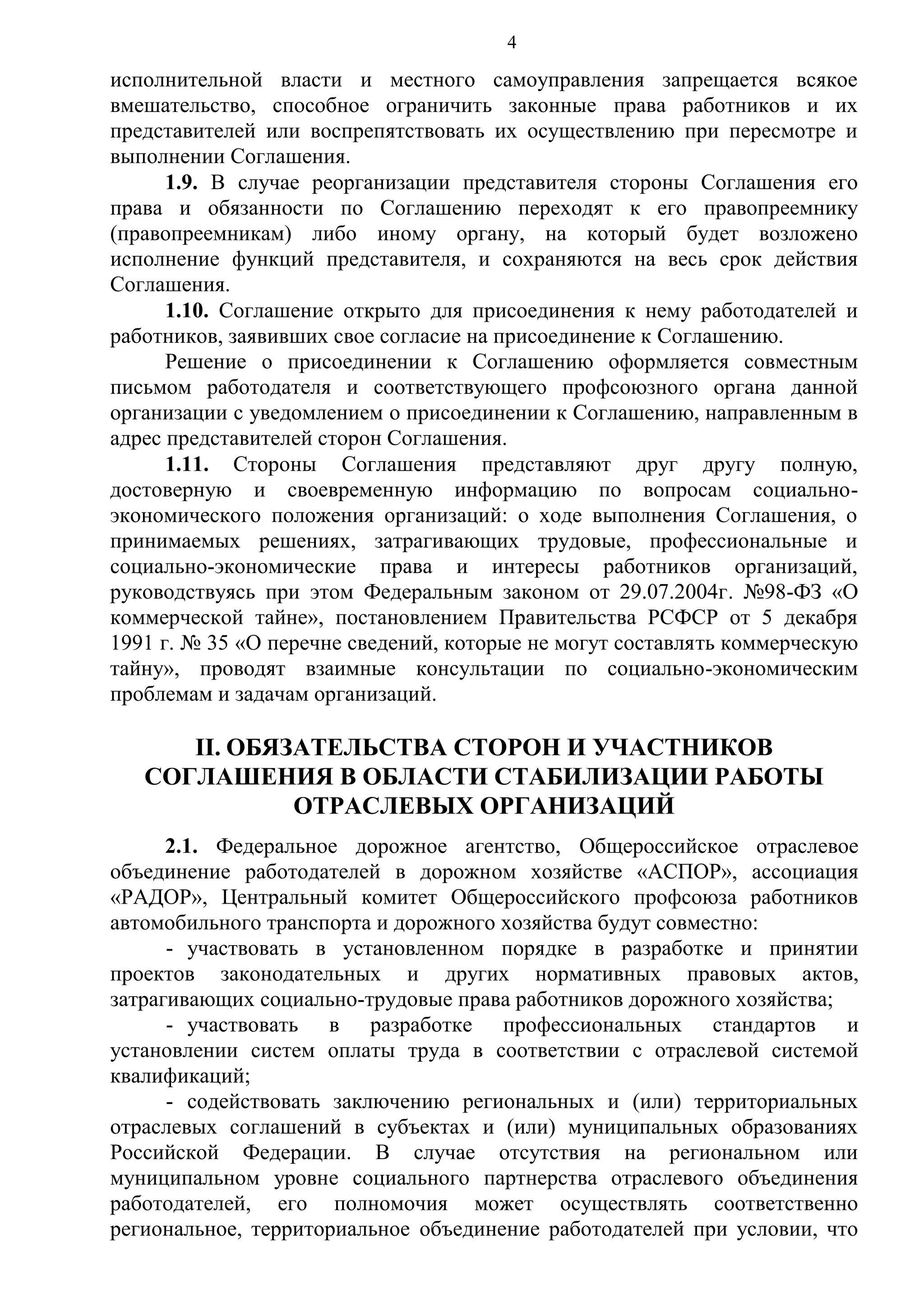 4

исполнительной власти и местного самоуправления запрещается всякое
вмешательство, способное ограничить законные права работников и их
представителей или воспрепятствовать их осуществлению при пересмотре и
выполнении Соглашения.
1.9. В случае реорганизации представителя стороны Соглашения его
права и обязанности по Соглашению переходят к его правопреемнику
(правопреемникам) либо иному органу, на который будет возложено
исполнение функций представителя, и сохраняются на весь срок действия
Соглашения.
1.10. Соглашение открыто для присоединения к нему работодателей и
работников, заявивших свое согласие на присоединение к Соглашению.
Решение о присоединении к Соглашению оформляется совместным
письмом работодателя и соответствующего профсоюзного органа данной
организации с уведомлением о присоединении к Соглашению, направленным в
адрес представителей сторон Соглашения.
1.11. Стороны Соглашения представляют друг другу полную,
достоверную и своевременную информацию по вопросам социальноэкономического положения организаций: о ходе выполнения Соглашения, о
принимаемых решениях, затрагивающих трудовые, профессиональные и
социально-экономические права и интересы работников организаций,
руководствуясь при этом Федеральным законом от 29.07.2004г. №98-ФЗ «О
коммерческой тайне», постановлением Правительства РСФСР от 5 декабря
1991 г. № 35 «О перечне сведений, которые не могут составлять коммерческую
тайну», проводят взаимные консультации по социально-экономическим
проблемам и задачам организаций.

II. ОБЯЗАТЕЛЬСТВА СТОРОН И УЧАСТНИКОВ
СОГЛАШЕНИЯ В ОБЛАСТИ СТАБИЛИЗАЦИИ РАБОТЫ
ОТРАСЛЕВЫХ ОРГАНИЗАЦИЙ
2.1. Федеральное дорожное агентство, Общероссийское отраслевое
объединение работодателей в дорожном хозяйстве «АСПОР», ассоциация
«РАДОР», Центральный комитет Общероссийского профсоюза работников
автомобильного транспорта и дорожного хозяйства будут совместно:
- участвовать в установленном порядке в разработке и принятии
проектов законодательных и других нормативных правовых актов,
затрагивающих социально-трудовые права работников дорожного хозяйства;
- участвовать в разработке профессиональных стандартов и
установлении систем оплаты труда в соответствии с отраслевой системой
квалификаций;
- содействовать заключению региональных и (или) территориальных
отраслевых соглашений в субъектах и (или) муниципальных образованиях
Российской Федерации. В случае отсутствия на региональном или
муниципальном уровне социального партнерства отраслевого объединения
работодателей, его полномочия может осуществлять соответственно
региональное, территориальное объединение работодателей при условии, что

 