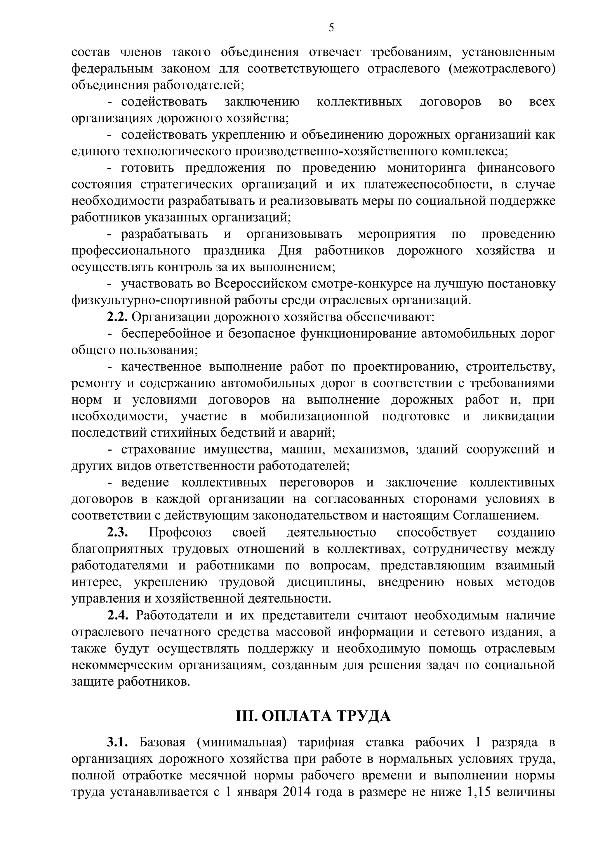 5

состав членов такого объединения отвечает требованиям, установленным
федеральным законом для соответствующего отраслевого (межотраслевого)
объединения работодателей;
- содействовать заключению коллективных договоров во всех
организациях дорожного хозяйства;
- содействовать укреплению и объединению дорожных организаций как
единого технологического производственно-хозяйственного комплекса;
- готовить предложения по проведению мониторинга финансового
состояния стратегических организаций и их платежеспособности, в случае
необходимости разрабатывать и реализовывать меры по социальной поддержке
работников указанных организаций;
- разрабатывать и организовывать мероприятия по проведению
профессионального праздника Дня работников дорожного хозяйства и
осуществлять контроль за их выполнением;
- участвовать во Всероссийском смотре-конкурсе на лучшую постановку
физкультурно-спортивной работы среди отраслевых организаций.
2.2. Организации дорожного хозяйства обеспечивают:
- бесперебойное и безопасное функционирование автомобильных дорог
общего пользования;
- качественное выполнение работ по проектированию, строительству,
ремонту и содержанию автомобильных дорог в соответствии с требованиями
норм и условиями договоров на выполнение дорожных работ и, при
необходимости, участие в мобилизационной подготовке и ликвидации
последствий стихийных бедствий и аварий;
- страхование имущества, машин, механизмов, зданий сооружений и
других видов ответственности работодателей;
- ведение коллективных переговоров и заключение коллективных
договоров в каждой организации на согласованных сторонами условиях в
соответствии с действующим законодательством и настоящим Соглашением.
2.3. Профсоюз своей деятельностью способствует созданию
благоприятных трудовых отношений в коллективах, сотрудничеству между
работодателями и работниками по вопросам, представляющим взаимный
интерес, укреплению трудовой дисциплины, внедрению новых методов
управления и хозяйственной деятельности.
2.4. Работодатели и их представители считают необходимым наличие
отраслевого печатного средства массовой информации и сетевого издания, а
также будут осуществлять поддержку и необходимую помощь отраслевым
некоммерческим организациям, созданным для решения задач по социальной
защите работников.

III. ОПЛАТА ТРУДА
3.1. Базовая (минимальная) тарифная ставка рабочих I разряда в
организациях дорожного хозяйства при работе в нормальных условиях труда,
полной отработке месячной нормы рабочего времени и выполнении нормы
труда устанавливается с 1 января 2014 года в размере не ниже 1,15 величины

 