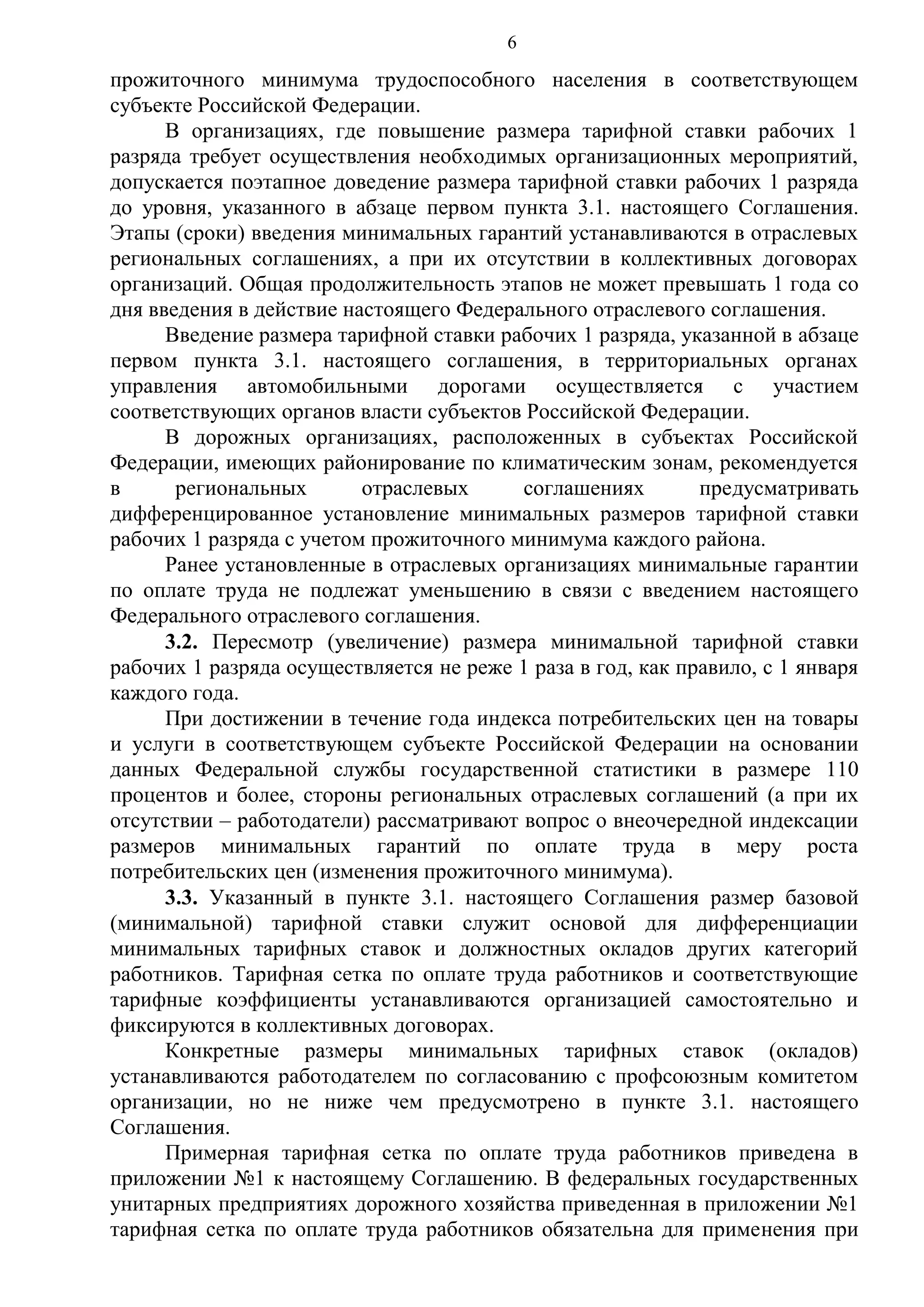 6

прожиточного минимума трудоспособного населения в соответствующем
субъекте Российской Федерации.
В организациях, где повышение размера тарифной ставки рабочих 1
разряда требует осуществления необходимых организационных мероприятий,
допускается поэтапное доведение размера тарифной ставки рабочих 1 разряда
до уровня, указанного в абзаце первом пункта 3.1. настоящего Соглашения.
Этапы (сроки) введения минимальных гарантий устанавливаются в отраслевых
региональных соглашениях, а при их отсутствии в коллективных договорах
организаций. Общая продолжительность этапов не может превышать 1 года со
дня введения в действие настоящего Федерального отраслевого соглашения.
Введение размера тарифной ставки рабочих 1 разряда, указанной в абзаце
первом пункта 3.1. настоящего соглашения, в территориальных органах
управления автомобильными дорогами осуществляется с участием
соответствующих органов власти субъектов Российской Федерации.
В дорожных организациях, расположенных в субъектах Российской
Федерации, имеющих районирование по климатическим зонам, рекомендуется
в
региональных
отраслевых
соглашениях
предусматривать
дифференцированное установление минимальных размеров тарифной ставки
рабочих 1 разряда с учетом прожиточного минимума каждого района.
Ранее установленные в отраслевых организациях минимальные гарантии
по оплате труда не подлежат уменьшению в связи с введением настоящего
Федерального отраслевого соглашения.
3.2. Пересмотр (увеличение) размера минимальной тарифной ставки
рабочих 1 разряда осуществляется не реже 1 раза в год, как правило, с 1 января
каждого года.
При достижении в течение года индекса потребительских цен на товары
и услуги в соответствующем субъекте Российской Федерации на основании
данных Федеральной службы государственной статистики в размере 110
процентов и более, стороны региональных отраслевых соглашений (а при их
отсутствии – работодатели) рассматривают вопрос о внеочередной индексации
размеров минимальных гарантий по оплате труда в меру роста
потребительских цен (изменения прожиточного минимума).
3.3. Указанный в пункте 3.1. настоящего Соглашения размер базовой
(минимальной) тарифной ставки служит основой для дифференциации
минимальных тарифных ставок и должностных окладов других категорий
работников. Тарифная сетка по оплате труда работников и соответствующие
тарифные коэффициенты устанавливаются организацией самостоятельно и
фиксируются в коллективных договорах.
Конкретные размеры минимальных тарифных ставок (окладов)
устанавливаются работодателем по согласованию с профсоюзным комитетом
организации, но не ниже чем предусмотрено в пункте 3.1. настоящего
Соглашения.
Примерная тарифная сетка по оплате труда работников приведена в
приложении №1 к настоящему Соглашению. В федеральных государственных
унитарных предприятиях дорожного хозяйства приведенная в приложении №1
тарифная сетка по оплате труда работников обязательна для применения при

 