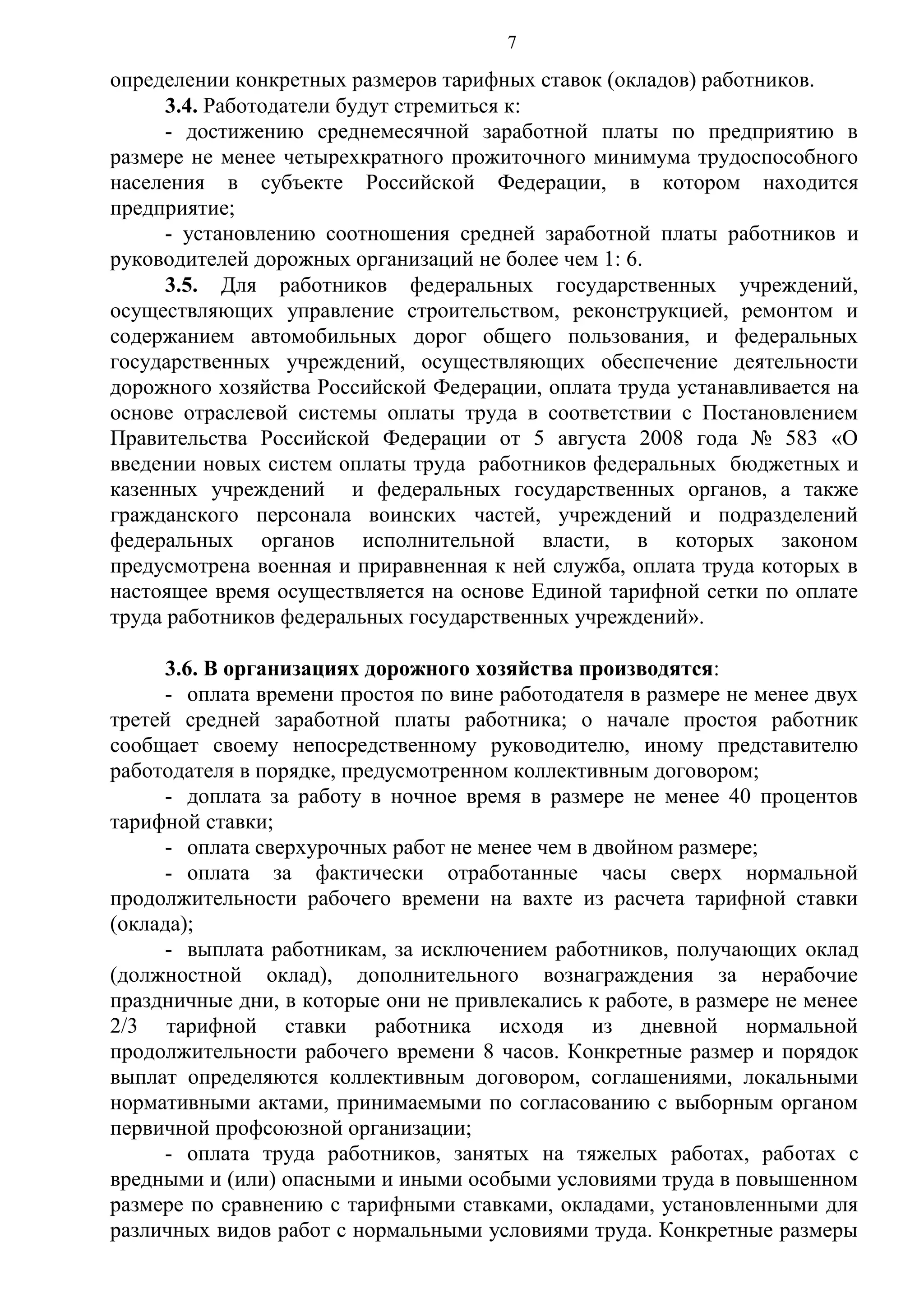 7

определении конкретных размеров тарифных ставок (окладов) работников.
3.4. Работодатели будут стремиться к:
- достижению среднемесячной заработной платы по предприятию в
размере не менее четырехкратного прожиточного минимума трудоспособного
населения в субъекте Российской Федерации, в котором находится
предприятие;
- установлению соотношения средней заработной платы работников и
руководителей дорожных организаций не более чем 1: 6.
3.5. Для работников федеральных государственных учреждений,
осуществляющих управление строительством, реконструкцией, ремонтом и
содержанием автомобильных дорог общего пользования, и федеральных
государственных учреждений, осуществляющих обеспечение деятельности
дорожного хозяйства Российской Федерации, оплата труда устанавливается на
основе отраслевой системы оплаты труда в соответствии с Постановлением
Правительства Российской Федерации от 5 августа 2008 года № 583 «О
введении новых систем оплаты труда работников федеральных бюджетных и
казенных учреждений и федеральных государственных органов, а также
гражданского персонала воинских частей, учреждений и подразделений
федеральных органов исполнительной власти, в которых законом
предусмотрена военная и приравненная к ней служба, оплата труда которых в
настоящее время осуществляется на основе Единой тарифной сетки по оплате
труда работников федеральных государственных учреждений».
3.6. В организациях дорожного хозяйства производятся:
- оплата времени простоя по вине работодателя в размере не менее двух
третей средней заработной платы работника; о начале простоя работник
сообщает своему непосредственному руководителю, иному представителю
работодателя в порядке, предусмотренном коллективным договором;
- доплата за работу в ночное время в размере не менее 40 процентов
тарифной ставки;
- оплата сверхурочных работ не менее чем в двойном размере;
- оплата за фактически отработанные часы сверх нормальной
продолжительности рабочего времени на вахте из расчета тарифной ставки
(оклада);
- выплата работникам, за исключением работников, получающих оклад
(должностной оклад), дополнительного вознаграждения за нерабочие
праздничные дни, в которые они не привлекались к работе, в размере не менее
2/3 тарифной ставки работника исходя из дневной нормальной
продолжительности рабочего времени 8 часов. Конкретные размер и порядок
выплат определяются коллективным договором, соглашениями, локальными
нормативными актами, принимаемыми по согласованию с выборным органом
первичной профсоюзной организации;
- оплата труда работников, занятых на тяжелых работах, работах с
вредными и (или) опасными и иными особыми условиями труда в повышенном
размере по сравнению с тарифными ставками, окладами, установленными для
различных видов работ с нормальными условиями труда. Конкретные размеры

 