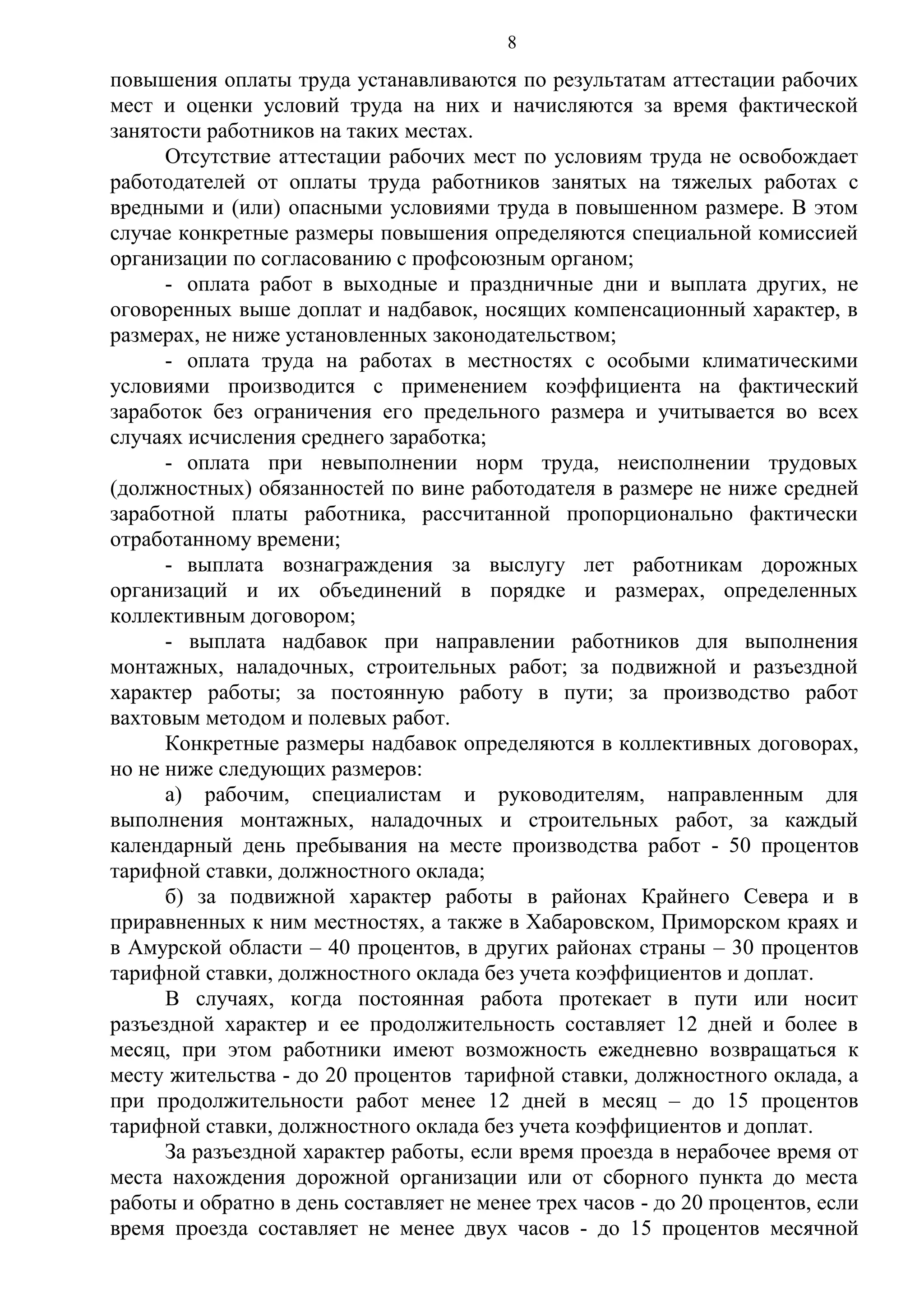 8

повышения оплаты труда устанавливаются по результатам аттестации рабочих
мест и оценки условий труда на них и начисляются за время фактической
занятости работников на таких местах.
Отсутствие аттестации рабочих мест по условиям труда не освобождает
работодателей от оплаты труда работников занятых на тяжелых работах с
вредными и (или) опасными условиями труда в повышенном размере. В этом
случае конкретные размеры повышения определяются специальной комиссией
организации по согласованию с профсоюзным органом;
- оплата работ в выходные и праздничные дни и выплата других, не
оговоренных выше доплат и надбавок, носящих компенсационный характер, в
размерах, не ниже установленных законодательством;
- оплата труда на работах в местностях с особыми климатическими
условиями производится с применением коэффициента на фактический
заработок без ограничения его предельного размера и учитывается во всех
случаях исчисления среднего заработка;
- оплата при невыполнении норм труда, неисполнении трудовых
(должностных) обязанностей по вине работодателя в размере не ниже средней
заработной платы работника, рассчитанной пропорционально фактически
отработанному времени;
- выплата вознаграждения за выслугу лет работникам дорожных
организаций и их объединений в порядке и размерах, определенных
коллективным договором;
- выплата надбавок при направлении работников для выполнения
монтажных, наладочных, строительных работ; за подвижной и разъездной
характер работы; за постоянную работу в пути; за производство работ
вахтовым методом и полевых работ.
Конкретные размеры надбавок определяются в коллективных договорах,
но не ниже следующих размеров:
а) рабочим, специалистам и руководителям, направленным для
выполнения монтажных, наладочных и строительных работ, за каждый
календарный день пребывания на месте производства работ - 50 процентов
тарифной ставки, должностного оклада;
б) за подвижной характер работы в районах Крайнего Севера и в
приравненных к ним местностях, а также в Хабаровском, Приморском краях и
в Амурской области – 40 процентов, в других районах страны – 30 процентов
тарифной ставки, должностного оклада без учета коэффициентов и доплат.
В случаях, когда постоянная работа протекает в пути или носит
разъездной характер и ее продолжительность составляет 12 дней и более в
месяц, при этом работники имеют возможность ежедневно возвращаться к
месту жительства - до 20 процентов тарифной ставки, должностного оклада, а
при продолжительности работ менее 12 дней в месяц – до 15 процентов
тарифной ставки, должностного оклада без учета коэффициентов и доплат.
За разъездной характер работы, если время проезда в нерабочее время от
места нахождения дорожной организации или от сборного пункта до места
работы и обратно в день составляет не менее трех часов - до 20 процентов, если
время проезда составляет не менее двух часов - до 15 процентов месячной

 
