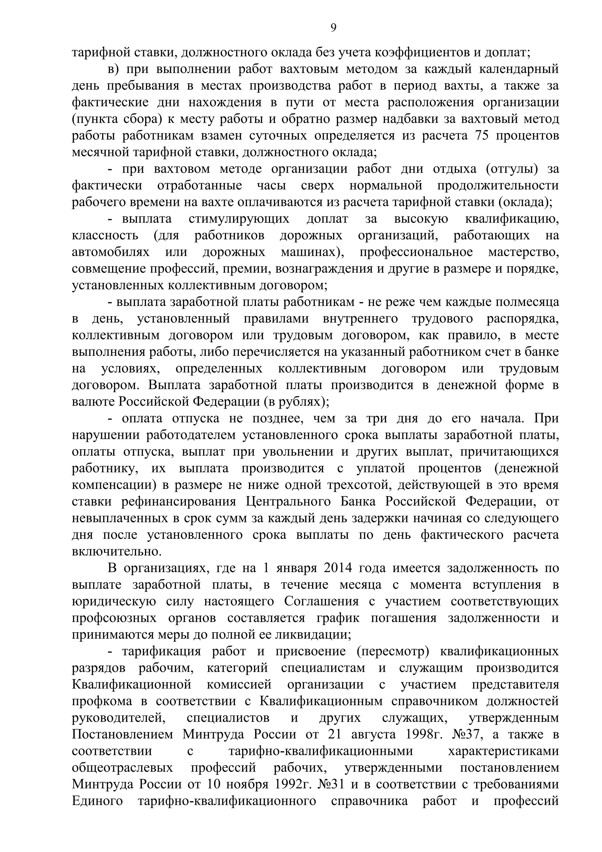 9

тарифной ставки, должностного оклада без учета коэффициентов и доплат;
в) при выполнении работ вахтовым методом за каждый календарный
день пребывания в местах производства работ в период вахты, а также за
фактические дни нахождения в пути от места расположения организации
(пункта сбора) к месту работы и обратно размер надбавки за вахтовый метод
работы работникам взамен суточных определяется из расчета 75 процентов
месячной тарифной ставки, должностного оклада;
- при вахтовом методе организации работ дни отдыха (отгулы) за
фактически отработанные часы сверх нормальной продолжительности
рабочего времени на вахте оплачиваются из расчета тарифной ставки (оклада);
- выплата стимулирующих доплат за высокую квалификацию,
классность (для работников дорожных организаций, работающих на
автомобилях или дорожных машинах), профессиональное мастерство,
совмещение профессий, премии, вознаграждения и другие в размере и порядке,
установленных коллективным договором;
- выплата заработной платы работникам - не реже чем каждые полмесяца
в день, установленный правилами внутреннего трудового распорядка,
коллективным договором или трудовым договором, как правило, в месте
выполнения работы, либо перечисляется на указанный работником счет в банке
на условиях, определенных коллективным договором или трудовым
договором. Выплата заработной платы производится в денежной форме в
валюте Российской Федерации (в рублях);
- оплата отпуска не позднее, чем за три дня до его начала. При
нарушении работодателем установленного срока выплаты заработной платы,
оплаты отпуска, выплат при увольнении и других выплат, причитающихся
работнику, их выплата производится с уплатой процентов (денежной
компенсации) в размере не ниже одной трехсотой, действующей в это время
ставки рефинансирования Центрального Банка Российской Федерации, от
невыплаченных в срок сумм за каждый день задержки начиная со следующего
дня после установленного срока выплаты по день фактического расчета
включительно.
В организациях, где на 1 января 2014 года имеется задолженность по
выплате заработной платы, в течение месяца с момента вступления в
юридическую силу настоящего Соглашения с участием соответствующих
профсоюзных органов составляется график погашения задолженности и
принимаются меры до полной ее ликвидации;
- тарификация работ и присвоение (пересмотр) квалификационных
разрядов рабочим, категорий специалистам и служащим производится
Квалификационной комиссией организации с участием представителя
профкома в соответствии с Квалификационным справочником должностей
руководителей, специалистов и других служащих, утвержденным
Постановлением Минтруда России от 21 августа 1998г. №37, а также в
соответствии
с
тарифно-квалификационными
характеристиками
общеотраслевых профессий рабочих, утвержденными постановлением
Минтруда России от 10 ноября 1992г. №31 и в соответствии с требованиями
Единого тарифно-квалификационного справочника работ и профессий

 