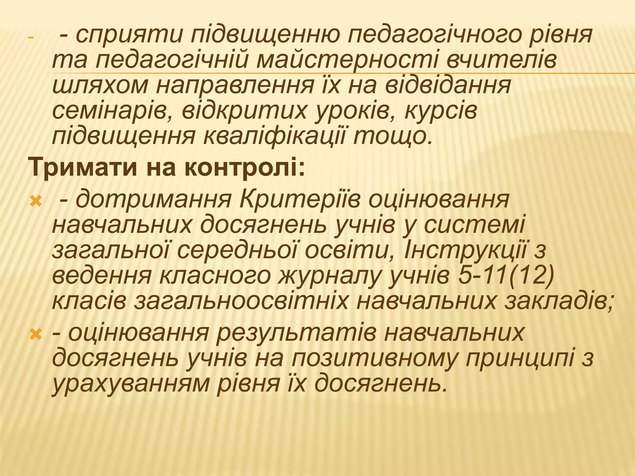 - - сприяти підвищенню педагогічного рівня
та педагогічній майстерності вчителів
шляхом направлення їх на відвідання
семінарів, відкритих уроків, курсів
підвищення кваліфікації тощо.
Тримати на контролі:
 - дотримання Критеріїв оцінювання
навчальних досягнень учнів у системі
загальної середньої освіти, Інструкції з
ведення класного журналу учнів 5-11(12)
класів загальноосвітніх навчальних закладів;
 - оцінювання результатів навчальних
досягнень учнів на позитивному принципі з
урахуванням рівня їх досягнень.
 