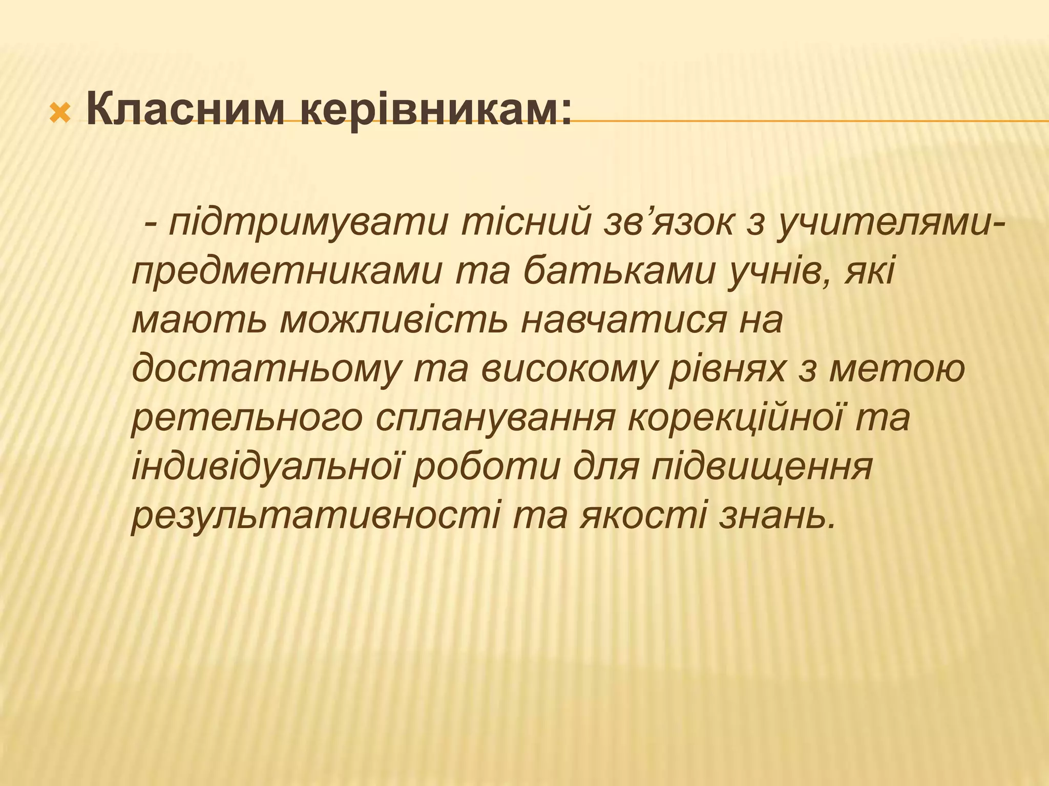  Класним керівникам:
- підтримувати тісний зв’язок з учителями-
предметниками та батьками учнів, які
мають можливість навчатися на
достатньому та високому рівнях з метою
ретельного спланування корекційної та
індивідуальної роботи для підвищення
результативності та якості знань.
 