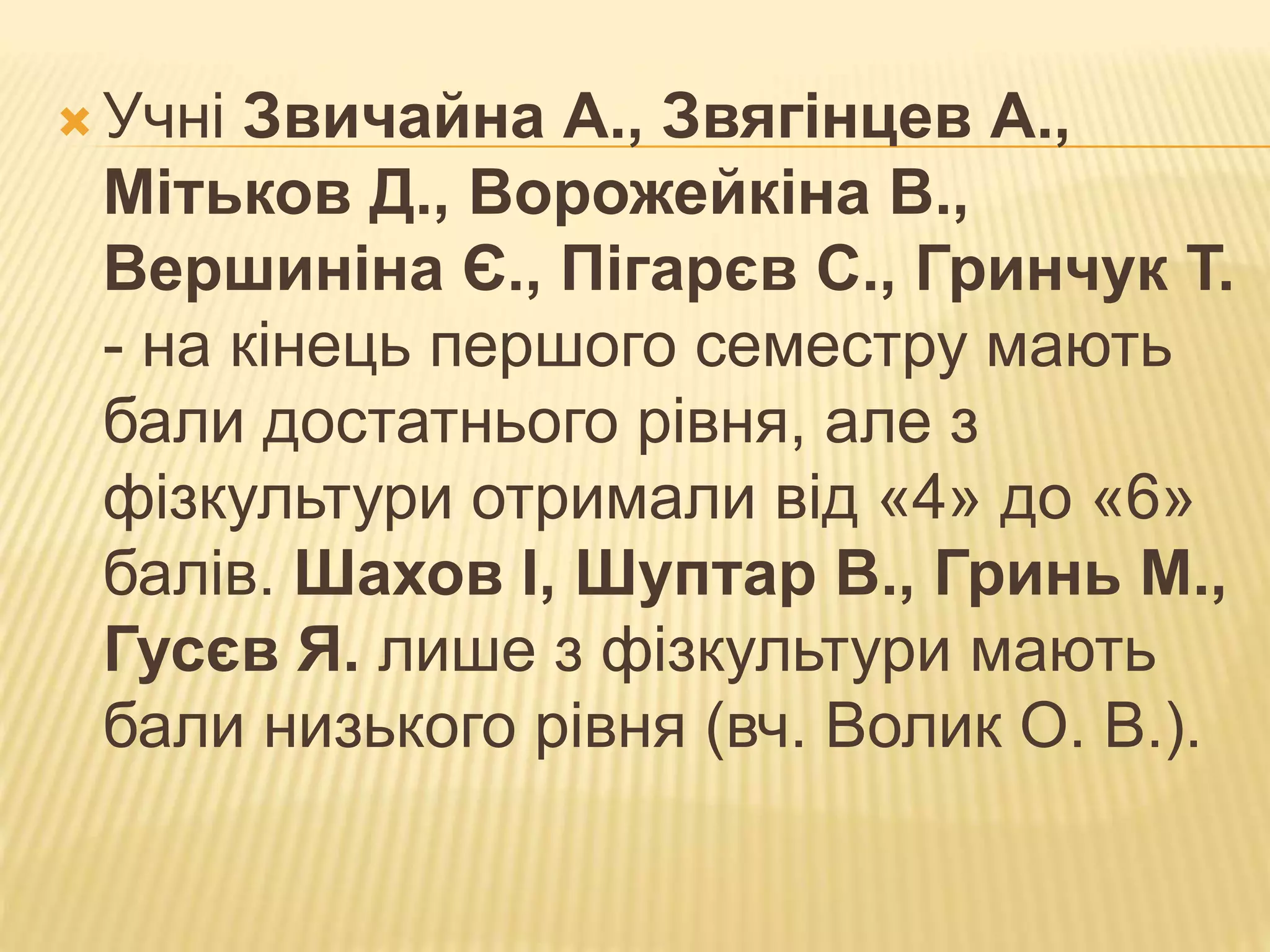  Учні Звичайна А., Звягінцев А.,
Мітьков Д., Ворожейкіна В.,
Вершиніна Є., Пігарєв С., Гринчук Т.
- на кінець першого семестру мають
бали достатнього рівня, але з
фізкультури отримали від «4» до «6»
балів. Шахов І, Шуптар В., Гринь М.,
Гусєв Я. лише з фізкультури мають
бали низького рівня (вч. Волик О. В.).
 
