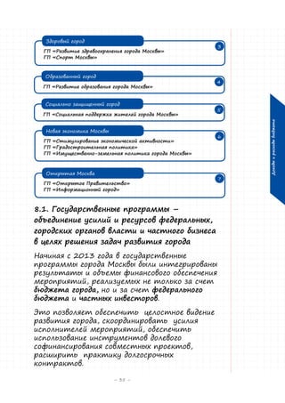 Здоровый город

3

ГП «Развитие здравоохранения города Москвы»
ГП «Спорт Москвы»

ГП «Развитие образования города Москвы»
Социально защищенный город
ГП «Социальная поддержка жителей города Москвы»

4

5

Новая экономика Москвы
ГП «Стимулирование экономической активности»
ГП «Градостроительная политика»
ГП «Имущественно-земельная политика города Москвы»
Открытая Москва
ГП «Открытое Правительство»
ГП «Информационный город»

8.1. Государственные программы –
объединение усилий и ресурсов федеральных,
городских органов власти и частного бизнеса
в целях решения задач развития города
Начиная с 2013 года в государственные
программы города Москвы были интегрированы
результаты и объемы финансового обеспечения
мероприятий, реализуемых не только за счет
бюджета города, но и за счет федерального
бюджета и частных инвесторов.
Это позволяет обеспечить целостное видение
развития города, скоординировать усилия
исполнителей мероприятий, обеспечить
использование инструментов долевого
софинансирования совместных проектов,
расширить практику долгосрочных
контрактов.
– 35 –

6

7

Доходы и расходы бюджета

Образованный город

 