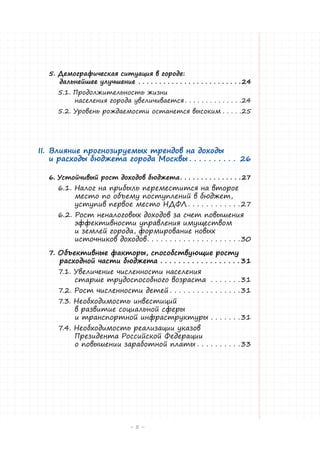 5. Демографическая ситуация в городе:
дальнейшее улучшение . . . . . . . . . . . . . . . . . . . . . . . . .  24
5.1. Продолжительность жизни
населения города увеличивается. . . . . . . . . . . . . . 24
5.2. Уровень рождаемости останется высоким. . . . . 25

II.	 Влияние прогнозируемых трендов на доходы
и расходы бюджета города Москвы. . . . . . . . . . . 26
6. Устойчивый рост доходов бюджета. . . . . . . . . . . . . . .  27

6.1. Налог на прибыль переместится на второе
место по объему поступлений в бюджет,
уступив первое место НДФЛ. . . . . . . . . . . .  27
6.2. Рост неналоговых доходов за счет повышения
эффективности управления имуществом
и землей города, формирование новых
источников доходов. . . . . . . . . . . . . . . . . . . . .  30

7. Объективные факторы, способствующие росту
расходной части бюджета. . . . . . . . . . . . . . . . . .  31
7.1. Увеличение численности населения
старше трудоспособного возраста . . . . . . .  31
7.2. Рост численности детей. . . . . . . . . . . . . . . .  31

7.3. Необходимость инвестиций
в развитие социальной сферы
и транспортной инфраструктуры. . . . . . .  31

7.4. Необходимость реализации указов
Президента Российской Федерации
о повышении заработной платы. . . . . . . . . .  33

–5 –

 