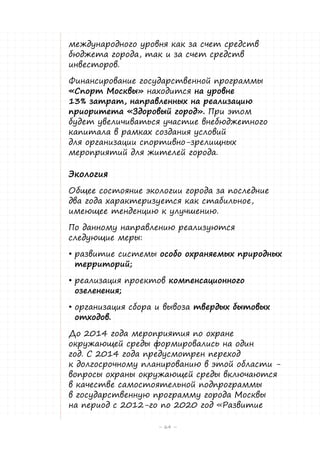 международного уровня как за счет средств
бюджета города, так и за счет средств
инвесторов.
Финансирование государственной программы
«Спорт Москвы» находится на уровне
13% затрат, направленных на реализацию
приоритета «Здоровый город». При этом
будет увеличиваться участие внебюджетного
капитала в рамках создания условий
для организации спортивно-зрелищных
мероприятий для жителей города.

Экология
Общее состояние экологии города за последние
два года характеризуется как стабильное,
имеющее тенденцию к улучшению.
По данному направлению реализуются
следующие меры:
•	развитие системы особо охраняемых природных
территорий;
•	реализация проектов компенсационного
озеленения;
•	организация сбора и вывоза твердых бытовых
отходов.
До 2014 года мероприятия по охране
окружающей среды формировались на один
год. С 2014 года предусмотрен переход
к долгосрочному планированию в этой области вопросы охраны окружающей среды включаются
в качестве самостоятельной подпрограммы
в государственную программу города Москвы
на период с 2012-го по 2020 год «Развитие
– 64 –

 