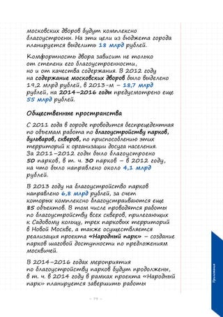 московских дворов будут комплексно
благоустроены. На эти цели из бюджета города
планируется выделить 18 млрд рублей.
Комфортность двора зависит не только
от степени его благоустроенности,
но и от качества содержания. В 2012 году
на содержание московских дворов было выделено
19,2 млрд рублей, в 2013-м – 18,7 млрд
рублей, на 2014–2016 годы предусмотрено еще
55 млрд рублей.

Общественные пространства
С 2011 года в городе проводится беспрецедентная
по объемам работа по благоустройству парков,
бульваров, скверов, по приспособлению этих
территорий к организации досуга населения.
За 2011–2012 годы было благоустроено
50 парков, в т. ч. 30 парков – в 2012 году,
на что было направлено около 4,1 млрд
рублей.

В 2014–2016 годах мероприятия
по благоустройству парков будут продолжены,
в т. ч. в 2014 году в рамках проекта «Народный
парк» планируется завершить работы
– 79 –

Приложения

В 2013 году на благоустройство парков
направлено 6,8 млрд рублей, за счет
которых комплексно благоустраиваются еще
85 объектов. В том числе проводятся работы
по благоустройству всех скверов, прилегающих
к Садовому кольцу, трех парковых территорий
в Новой Москве, а также осуществляется
реализация проекта «Народный парк» – создание
парков шаговой доступности по предложениям
москвичей.

 