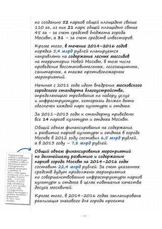 по созданию 52 парков общей площадью свыше
110 га, из них 21 парк общей площадью свыше
45 га - за счет средств бюджета города
Москвы, а 31 – за счет средств инвесторов.
Кроме того, в течение 2014–2016 годов
порядка 5,4 млрд рублей планируется
направлять на содержание лесных массивов
на территории Новой Москвы, в том числе
проведение восстановительных, лесозащитных,
санитарных, а также противопожарных
мероприятий.
Начиная с 2011 года идет внедрение московского
городского стандарта благоустройства,
определяющего требования по набору услуг
и инфраструктуры, которыми должен быть
обеспечен каждый парк культуры и отдыха.
За 2011–2013 годы к стандарту приведены
все 14 парков культуры и отдыха Москвы.
Общий объем финансирования на содержание
и развитие парков культуры и отдыха в городе
Москве в 2012 году составил 6,5 млрд рублей,
а в 2013 году – 7,8 млрд рублей.
Комплексный
подход к развитию
парков культуры
и отдыха позволил
обеспечить рост
посещаемости
парков культуры
и отдыха. В
2011 году парки
посетили 15,5 млн
человек, в 2012
году - 19,4 млн
человек, в 2013
году ожидается
22,9 млн человек.
К 2016 году
посещаемость
парков культуры и
отдыха ожидаемо
возрастет
до 33,1 млн
человек.

Общий объем финансирования мероприятий
по дальнейшему развитию и содержанию
парков города Москвы на 2014–2016 годы
составит 22,4 млрд рублей. За счет указанных
средств будут продолжены мероприятия
по совершенствованию инфраструктуры парков
культуры и отдыха в целях повышения качества
досуга москвичей.
Кроме того, в 2014–2016 годах запланирована
реализация знакового для города проекта
– 80 –

 