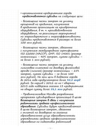 •	промышленным предприятиям города
предоставляются субсидии на следующие цели:
- возмещение части затрат на уплату
процентов по кредитам, полученным
в кредитных организациях на приобретение
оборудования, в т. ч. производственного
оборудования, на реализацию мероприятий
по энергосбережению и энергоэффективности.
Субсидии предоставляются в размере не более
100 млн рублей;
- возмещение части затрат, связанных
с получением международного сертификата
ISO 22000 (НАССР); GMP; ISO 14001 (размер
компенсации – 40% затрат, сумма субсидии –
не более 1 млн рублей);
- возмещение части затрат на уплату
лизинговых платежей по договору финансовой
аренды (лизинга) (размер компенсации – 25%
затрат, сумма субсидии – не более 100
млн рублей). На эти цели в бюджете города
до 2016 года предусмотрено более 35,5 млрд
рублей. За период с 2012-го по I квартал
2013 года поддержка оказана 13 предприятиям
на общую сумму более 58,1 млн рублей;
- Правительством Москвы разработана
программа субсидирования организаций в целях
возмещения затрат в связи с получением
работниками среднего профессионального
образования. Субсидии будут предоставляться
в целях возмещения затрат, связанных
с оплатой по договорам на оказание
образовательных услуг образовательными
учреждениями среднего профессионального
образования по подготовке работников
– 92 –

 