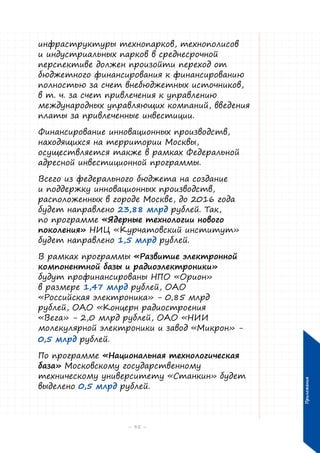 инфраструктуры технопарков, технополисов
и индустриальных парков в среднесрочной
перспективе должен произойти переход от
бюджетного финансирования к финансированию
полностью за счет внебюджетных источников,
в т. ч. за счет привлечения к управлению
международных управляющих компаний, введения
платы за привлеченные инвестиции.
Финансирование инновационных производств,
находящихся на территории Москвы,
осуществляется также в рамках Федеральной
адресной инвестиционной программы.
Всего из федерального бюджета на создание
и поддержку инновационных производств,
расположенных в городе Москве, до 2016 года
будет направлено 23,88 млрд рублей. Так,
по программе «Ядерные технологии нового
поколения» НИЦ «Курчатовский институт»
будет направлено 1,5 млрд рублей.

По программе «Национальная технологическая
база» Московскому государственному
техническому университету «Станкин» будет
выделено 0,5 млрд рублей.

– 95 –

Приложения

В рамках программы «Развитие электронной
компонентной базы и радиоэлектроники»
будут профинансированы НПО «Орион»
в размере 1,47 млрд рублей, ОАО
«Российская электроника» - 0,85 млрд
рублей, ОАО «Концерн радиостроения
«Вега» - 2,0 млрд рублей, ОАО «НИИ
молекулярной электроники и завод «Микрон» 0,5 млрд рублей.

 