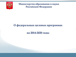 Министерство образования и науки 
Российской Федерации 
The Ultimate PowerPoint Design Package 
О федеральных целевых программах 
на 2014-2020 годы 
 