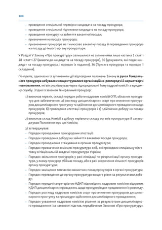 100
• проведення спеціальної перевірки кандидата на посаду прокурора;
• проведення спеціальної підготовки кандидата на посаду прокурора;
• проведення конкурсу на зайняття вакантної посади;
• призначення на посаду прокурора;
• призначення прокурора на тимчасово вакантну посаду й переведення прокурора
на посаду до іншого органу прокуратури.
У Розділі V Закону «Про прокуратуру» залишилися не зупиненими лише частина 1 статті
28 і статті 27 (вимоги до кандидатів на посаду прокурора), 30 (документи, які подає кан-
дидат на посаду прокурора, і порядок їх подання), 36 (Присяга прокурора та порядок її
складення).
По-третє, одночасно із зупиненням дії відповідних положень Закону в руках Генераль-
ного прокурора небувало сконцентрувалися організаційно-розпорядчі й нормотворчі
повноваження, які він реалізовував через підпорядковані йому кадрові комісії та юридич-
ну службу. Згідно із законом Генеральний прокурор:
1) визначав перелік, склад і порядок роботи кадрових комісій ОГП, обласних прокура-
тур для забезпечення: а) розгляду дисциплінарних скарг про вчинення прокуро-
ром дисциплінарного проступку та здійснення дисциплінарного провадження щодо
прокурорів; б) проведення атестації прокурорів і в) здійснення добору на посади
прокурорів;
2) визначав склад Комісії з добору керівного складу органів прокуратури й затвер-
джував Положення про цю Комісію;
3) затверджував:
• Порядок проходження прокурорами атестації;
• Порядок проведення добору на зайняття вакантної посади прокурора;
• Порядок проходження стажування в органах прокуратури;
• Порядок призначення в місцеві прокуратури осіб, які проходили спеціальну підго-
товку в Національній академії прокуратури України;
• Порядок звільнення прокурорів у разі ліквідації чи реорганізації органу прокура-
тури, у якому прокурор обіймає посаду, або в разі скорочення кількості прокурорів
органу прокуратури;
• Порядок заміщення тимчасово вакантних посад прокурорів в органі прокуратури;
• Порядок переведення до органу прокуратури вищого рівня за результатами добо-
ру;
• Порядок передачі секретаріатом КДКП відповідним кадровим комісіям відкритих
КДКП дисциплінарних проваджень щодо прокурорів для продовження їх розгляду;
• Порядок розгляду кадровою комісією скарг про вчинення прокурором дисциплі-
нарного проступку та процедури здійснення дисциплінарного провадження;
• Порядок ухвалення кадровою комісією рішення за результатами дисциплінарно-
го провадження і за наявності підстав, передбачених Законом «Про прокуратуру»,
 