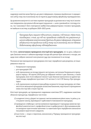 102
кадровою комісією може братись до уваги інформація, отримана від фізичних та юридич-
них осіб (у тому числі анонімно), яка не підлягає додатковому офіційному підтвердженню».
Це дозволяло вилучити із системи окремих прокурорів за допомогою в тому числі анонім-
них повідомлень про реальні або вигадані порушення — шлях сумнівний як з погляду ети-
ки, так і можливості його повторення майбутніми реформаторами стосовно прокурорів,
які ввійшли в систему за добором 2020–2022 років.
Прокурори були змушені підписатися, зокрема, і під таким: «Крім того,
погоджуюсь з тим, що під час проведення співбесіди та ухвалення рі-
шеннякадровоюкомісієюможебратисьдоувагиінформація,отримана
від фізичних та юридичних осіб (у тому числі анонімно), яка не підлягає
додатковому офіційному підтвердженню».
По-п’яте, започатковано проведення атестації всіх прокурорів, які на день набрання
цим Законом чинності займали відповідні посади або раніше були звільнені з посади, але
щодо яких набрало законної сили рішення суду про поновлення їх на посаді.
Положення про проходження прокурорами атестації, передбачені цим розділом, не поши-
рювалися лише на:
• Генерального прокурора;
• усіх прокурорів САП;
• осіб, призначених на посади першого заступника, заступника Генерального проку-
рора в період з 30 серпня 2019 року до набрання чинності цим Законом, а також
прокурорів, яких після набрання чинності цим Законом призначено на адміністра-
тивні посади, передбачені пунктами 1–15 частини 1 статті 39 Закону «Про прокура-
туру»;
• осіб, призначених за результатами добору на вакантні посади прокурора, які з’яви-
лися після звільнення прокурорів за власним бажанням, неуспішного проходження
ними атестації або з інших підстав.
Атестація прокурорів, що проводилася кадровими комісіями ОГП, кадровими комісіями
обласних прокуратур, передбачала такі етапи:
1) складення іспиту у формі тестування з метою виявлення рівня знань та умінь у за-
стосуванні закону, відповідності здійснювати повноваження прокурора;
2) проведення співбесіди з метою виявлення відповідності прокурора вимогам про-
фесійної компетентності, професійної етики та доброчесності. Для оцінювання рів-
ня володіння практичними вміннями та навичками було передбачене виконання
письмового практичного завдання;
3) інші етапи — згідно з переліком, визначеним у Порядку проходження прокурора-
ми атестації.
 